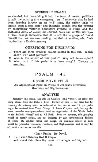 STUDIES IN PSALMS
vouchsafed, but remoulding it into the form of present petitions
to suit the existing dire emergency. As if conscious that he had
been drawing largely on an “old” song, the writer longs to
launch upon a new song; and instantly bounds into the present
by recognising victories heretofore granted to kings, and the
snatching away of David, his servant, from the hurtful .swom&-
a clear enough indication that it is not the language of David
himself that we are now reading, but that of another, who finds
inspiration in David’s memory.
QUESTIONS FOR DISCUSSION
1. There are three previous psalms quoted in this one. Which
ones? For what purpose?
2. Who is the author of this psalm? Why not Jehoshaphat?
3. What part of this psalm is a “new song”? Discuss its
meaning.
P S A L M 1 4 5
DESCRIPTIVE TITLE
An Alphabetical Psalm in Praise of Jehovah’s Greatness,
Goodness and Righteousness.
ANALYSIS
Naturally, this psalm falls into 21 Couplets (and Verses), the letter mn
being absent from the Hebrew Text. Further division is not easy; but by
restoring the missing letter, as indicated at the foot of ver. 13, !he psalm
might be resalved into Three Groups of Seven Couplets each, leaving the
letter tm-the twenty-second-to head an Application of the Whole Psalm
to the Psalmist himself and to All Flesh. Even so, however, this grouping
would be merely formal, and not indicated by any corresponding division
of topics. By accident rather than design, the dominant subject of each
would be Jehovah’s Greatness, Goodness, and Righteousness; and it may be
of practical service to note this.
(Lm.) Praise-By David.
I will exalt thee my God 0 king-
and would fain bless thy name to the ages and beyond.
404
1
 