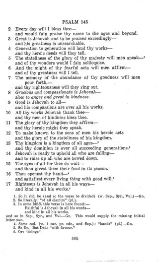 2
3
4
5
6
7
8
9
10
11
12
13
14
15
16
17
PSALM 145
Every day will I bless thee-
and would fain praise thy name to the ages and beyond.
Great is Jehovah and to be praised exceedingly-
and his greatness is unsearchable.
Generation to generation will laud thy works-
and thy heroic deeds will they tell.
The stateliness of the glory of thy majesty will men speak-l
and of thy wonders would I fain soliloquise.
And the might of thy fearful acts will men affirm-
and of thy greatness will I tell.
The memory of the abundance of thy goodness will men
and thy righteousness will they ring out.
Gracious and compassionateis Jehovah-
slow to anger and great in kindness.
Good is Jehovah to all-
and his compassions are over all his works.
All thy works Jehovah thank thee-
and thy men of kindness bless thee.
The glory of thy kingdom they affirm-
and thy heroic might they speak.
To make known to the sons of men his heroic acts
and the glory of the stateliness of his kingdom.
Thy kingdom is a kingdom of all ages--2
and thy dominimon is over all succeeding generationsSa
Jehovah is ready to uphold all who are falling-
and to raise up all who are bowed down.
The eyes of all for thee do wait.-
and thou givest them their food in its season.
Thou openest thy hand-4
and satisfiest every living thing with good wiL6
Righteous is Jehovah in all his ways-
and kind in all his worlmG
pour forth,-
1. So it slid. be (and so the verse be divided) (w. Sep., Syr., Vu1.)-Gn.
2. So literally: “of all olainim” (pl.) .
3. In some MSS. this verse is here found:-
Faithful is Jehovah in all his words-
and kind in all his works.
and so in Sep., Syr., and Vu1.-Gn.
letter wun.
This would supply the missing initial
4. Some cod. (w. 1 ear. pr. edn., and Sep.): “hands” (p1.)-Gn.
6. So Dr. But Del.: “with favour.”
G. Or: “doings.”
405
 