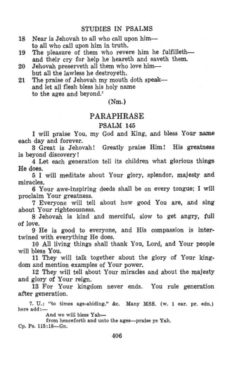 STUDIES IN PSALMS
Near is Jehovah to all who call upon him-
to all whmo call upon him in truth.
The pleasure of them who revere him he fulfilleth-
and their cry for help he heareth and saveth them.
Jehovah preserveth all them who love him-
but all the lawless he destroyeth.
The praise of Jehovah my mouth doth speak-
and let all flesh bless his holy name
to the ages and beyond.s
Wm.1
18
19
20
21
PARAPHRASE
PSALM 145
I will praise You, my God and King, and bless Your name
3 )Great is Jehovah! Greatly praise Him! His greatness
4 Let each generation tell its children what glorious things
5 I will meditate about Your glory, splendor, majesty and
6 Your awe-inspiring deeds shall be on every tongue; I will
7 Everyone will tell about how good You are, and sing
8 Jehovah is kind and merciful, slow to get angry, full
9 He is good to everyone, and His compassion is inter-
10 All living things shall thank You, Lord, and Your people
11 They will talk together about the glory of Your king-
12 They will tell about Your miracles and about the majesty
13 For Your kingdom never ends. You rule generation
7. U.: “to times age-abiding.” &c. Many MSS. (w. 1 ear. pr. edn.)
each day and forever.
is beyond discovery !
He does.
miracles.
proclaim Your greatness.
about Your righteousness.
of love.
twined with everything He does.
will bless You.
dom and mention examples of Your power.
and glory of Your reign.
after generation.
here add:-
And we will bless Yah-
from henceforth and unto the ages-praise ye Yah.
Cp. Ps. 115:18--Gn.
406
 