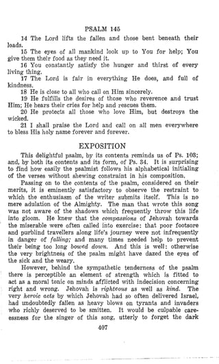 PSALM 146
14 The Lord lifts the fallen and those bent beneath their
15 The eyes o€ all mankind look up to You €or help; You
16 You constantly satisfy the hunger and thirst of every
17 The Lord is €air in everything He does, and full of
18 He is close to all who call on Him sincerely.
19 He fulfills the desires of those who reverence and trust
20 He protects all those who love Him, but destroys the
21 I shall praise the Lord and call on all men everywhere
loads.
give them their food as they need it.
living thing.
kindness.
Him; He hears their cries for help and rescues them.
wicked.
to bless His holy name forever and forever.
EXPOSITION
This delightful psalm, by its contents reminds us of Ps. 103;
and, by both its contents and its form, of Ps. 34. It is surprising
to find how easily the psalmist follows his alphabetical initialing
of the verses without shewing constraint in his composition.
Passing on to the contents o€ the psalm, considered on their
merits, it is eminently satisfactory to observe the restraint to
which the enthusiasm of the writer supmits itself. This is no
mere adulation of the Almighty. The man that wrote this song
was not aware of the shadows which frequently throw this life
int'o gloom. He knew that the compassions of Jehovah towards
the miserable were often called into exercise: that poor footsore
and purblind travellers along life's journey were not infrequently
in danger of falling; and many times needed help to prevent
their being too long bowed down. And this is well: otherwise
the very brightness of the psalm might have dazed the eyes of
the sick and the weary.
However, behind the sympathetic tenderness of the psalm
Mere is perceptible an element of strength which is fitted to
act as a moral tonic on minds afflicted with indecision concerning
right and wrong. Jehovah is righteous as well as kind. The
very heroic acts by which Jehovah had so often delivered Israel,
had undoubtedly fallen as heavy blows on tyrants and invaders
Who richly deserved to be smitten. It would be culpable care-
essness for the singer of this song, utterly to forget the dark
'
407
 