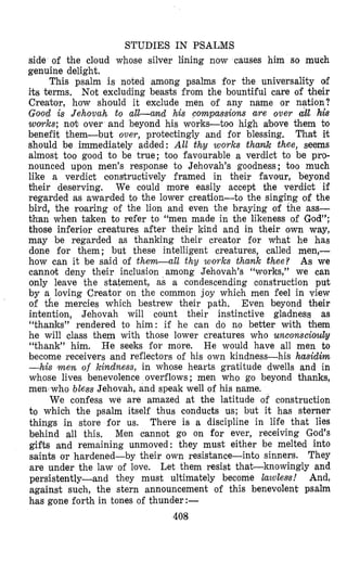 STUDIES IN PSALMS
side of the cloud whose silver lining now causes him so much
genuine delight.
This psalm is noted among psalms for the universality of
its terms. Not excluding beasts from the bountiful care of their
Creator, how should it exclude men of any name or nation?
Good is Jehovah to all-and his compassions are over ail his
wovrks; not over and beyond his works-too high a!bove them bo
benefit them-but over, protectingly and for blessing. That it
should be immediately added: All thy works thank thee, seems
almost too good to be true; too favourable a verdict to be pro-
nounced upon men’s response to Jehovah’s goodness; too much
like a verdict constructively framed in their favour, beyond
their deserving. We could more easily accept the verdict if
regarded as awarded to the lower creation-to the singing of the
bird, the roaring of the lion and even the braying of the ass-
than when taken to refer to “men made in the likeness of God”;
those inferior creatures after their kind and in their own way,
may be regarded as thanking their creator for what he has
done for them ; but these intelligent creatures, called men,-
how can it be said of them-all thy w o ~ k sthank thee? As we
cannot deny their inclusion among Jehovah’s “works,” we can
only leave the statement, as a condescending construction put
by a loving Creator on the common joy which men feel in view
of the mercies which bestrew their path. Even beyond their
intention, Jehovah will count their instinctive gladness as
“thanks” rendered to him: if he can do no better with them
he will class them with those lower creatures who unconsciouly
“thank” him. He seeks for more. He would have all men to
become receivers and reflectors of his own kindness-his hasidim
-his men of lcindness, in whose hearts gratitude dwells and in
whose lives benevolence overflows; men who go beyond thanks,
men who bless Jehovah, and speak well of his name.
We confess we are amazed at the latitude of construction
to which the psalm itself thus conducts us; but it has sterner
things in store for us. There is a discipline in life that lies
behind all this. Men cannot go on for ever, receiving God’s
gifts and remaining unmoved: they must either be melted into
saints or hardened-by their own resistance-into sinners. They
are under the law of love. Let them resist that-knowingly and
persistently-and they must ultimately become lazaleas! And,
against such, the stern announcement of this benevolent. psalm
has gone forth in tones of thunder:-
408
 