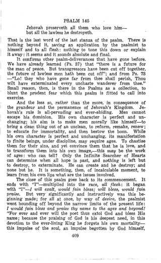 PSALlM 14G
I Jehovah preserveth all them who love him-
but all the lawless he destroyeth.
~
That is the last word of the last stanza of the psalm. There is
ndhing beyond it, saving an application by the psalmist to
himself and to all flesh: nothing to bone this down or explain
it away: it seems and it sounds absolute and final.
It confirms other psalm-deliverances khat have gone before.
We have already learned (Ps. 37) that “there is a future for
the man of peace. But transgressors have been cut off together,
the future of lawless men hath been cut off”; and from Ps. 73
--“Lo! they who have gone far from thee shall perish, Thiou
wilt have exterminated every unchaste wanderer from thee.”
Small reason, then, is there in the Psalms as a collection, bo
blunt the prudent fear which this psalm is fitted to call into
exercise.
And the less so, rather than the more, in consequence of
the grandeur and the permanence of Jehovah’s Kingdom. Je-
hovah’s rule is all-pervading and ever-abiding. Men cannot
escape his dominion. His own character is perfect and un-
changing; his aim is to make men morally like himself-to
bring a clean thing out of an unclean, to reform, remake, renew;
to educate €or immortality, and then bestow the boon. While
h5s own chanacter is perfect and unchanging, its manifestation
to finite beings, under discipline, may require ages. To chastise
them for their sins, and yet convince them that he is love, and
to transfonm them into his own image,-this m y be the work
of ages: who can tell? Only the Infinite Searcher of Hearts
can determine when all hope is past, and nothing is left but
to destroy, to exterminate. He can create and he destroy; and
none but he. It is something, then, of incalculable moment, to
learn from his own lips what are the issues involved,
The close of this psalm goes back to its commencement. It
ends with ‘(I”-multiplied into the race, all flesh: it began
with ((I”-I will exabt, would fain bless; will bless, would fain
praise. But very significantly and instructively was this be-
ginning made; for all at once, by way of desire, the psalmist
went bounding off beyond the narrow limits of the present life:
I would fain bless and praise thy name to the ages and beyond!
“For ever and ever will the poet thus extol God and bless His
name; because the praising of God is his deepest need, in this
devotion to the ever-living King he forgets his own mortality-
this impulse of the soul, an impulse begotten by God himself,
409
 