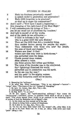 8
9
10
11
12
13
14
15
16
17
18
19
STUDIES IN BSALMS
Hath his kindneds perpetually ceased?
is speech ended to generation and generation?
Hath GOD forgotten to be gracious?
or shut up in anger his compassions?”
And I saidS--“Now have I made a beginning:-
this changing of the right-hand of the Most High!6
I will commemorate the doings of Yah,-
yea let me recall‘out of aforetime thy wonders ;?
And talk to myself of all thy works,
and of thy deeds let me soli1oquise:-
0 God! in holinessds thy way8
who is a great GOD like unto Elohim?
Thou art the GOD that did a wonderful thing,
thou madest known among the peoples thy might:
Tbou redeemedst with thine own arms thy people;
the sons of ’Jacob and Joseph.”lQ-
Waters saw theell 0 God!
waters saw thee they were in birth-throes,12
yea perturbed were the deeps.
Clouds poured down waters,
skies uttered a voice;
yea thine arrows flew hither and thither.
The voice of thy thunder was in the whirlwind,
thyls lightnings illumined the world,
’
perturbed and in commotion was the earth.
In the sea was thy way,14
and thy path16in the mighty waters;
and thy footprints could not be known.
Wm.1
6. Renewing his “soliloquy.”
6. So after Sep. Other renderings: “This is my sickness”-“sorrow”-
7. So (pl.) (w. Aram., Sep., Syr., Vul.)-Gn.
8. Anticipating ver. 19 a.
9. So Sep. M.T.:I‘w, an arm.”
10. So far, appar., the “spirit-searching soliloquy.” Now comes the
“string-song”-confident, joyous: in tristichs which mark it off as a song in
itself. “The whole stanza [vers. 10-161 is an overture to the following hymn
of praise of God the Redeemer out of Egypt”-Del.
11. In the cloud, as thou camest up to the sea.
12, About to bring fbrth a nation of freed-men.
13. So it shd. be (w. Sep., Syr., Vu1.)-Gn.
14. “In the sea thou didst tread with thy horses’)-Br., after Hab. 8:16.
16. So to be read. Some cod. (w. 6 ear, pr. edns.) both write and read:
“cross.” Also:“The years of thy r-h,” instead of ‘khanging.”
“path” (Sing.)-Gn.
52
 