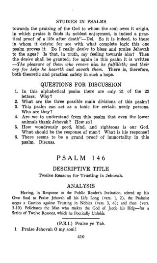 STUDIES IN PSALMS
towards the praising of the God to whom the soul owes it origin,
in which praise it finds its noblest enjoyment, is indeed a prac-
tical proof of a life after death”-Del. So it is indeed, to those
in whom it exists; for see with what complete logic this one
psalm proves it. Do I really desire to bless and praise Jehovah
to the ages? Is that, in truth, my feeling towards him? Then
the desire shall be granted; for again in this psalm it is written
-The pleasure of them who revere hha he fudfilleth; amd their
cry for help he heareth and saveth them. There is, therefore,
both theoretic and practical safety in such a hope.
1.
2.
3.
4.
5.
6.
QUESTIONS FOR DISCUSSION
In this alphabetical psalm there are only 21 of the 22
letters. Why?
What are the three possible main divisions of this psalm?
This psalm can act as a tonic for certain needy persons.
Who are they?
Are we to un’dersiand from this psalm that even the lower
animals thank Jehovah? How so?
How wondrously good, kind, and righteous is our God.
What should be the response of man? What is his response?
There seems to be a grand proof of immortality in this
psalm. Discuss.
P S A L M 1 4 6
DESCRIPTIVE TITLE
Twelve Reasons for Trusting in Jshtovah.
ANALYSIS
Having, in Response to the Public Reader’s Invi,tatition, stirred up his
Own Soul to Praise Jehovah all his Life Long (vers. 1, 2), the Psalmist
urges a Caution against Trusting in Nobles (vers. 3, 4 ) ; and then (vers.
5-10) Felicitates the Man who makes the God of
Series of Twelve Reasons, which he Poetically Unfolds.
Jacob his Help-for a
(P.R.I.) Praise ye Yah.
410
1 Praise Jehovah 0 my soul!
 