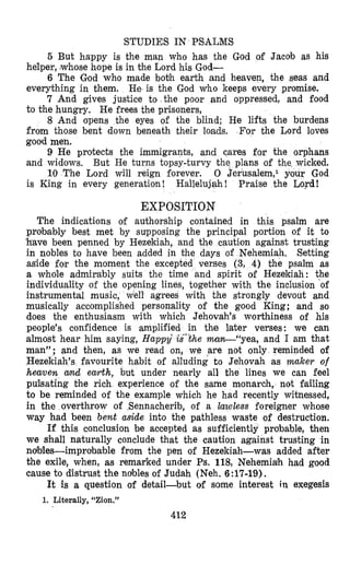 STUDIES IN PSALMS
5 But happy is the man yho has the God of Jacob as his
helper, [whosehope is in the Lord his God-
6 The God who made botih earth and heavea, the seas and
everything in them. He is the God who keeps every promise.
7 And gives justice to the poor and oppressed, and food
to the hungry, He frees the prisoners,
8 And opens the eyes of the blind; He lifts the burdens
from those bent down beneath their loads. For the Lord loves
good men.
9 He protects the immigrants, and cares for the orphans
and widows, But He turns topsy-turvy the plans of
10 The Lord will reign forever. 0 Jerusalem,l
is King in every generation! Hallelujah! Praise the Lord!
EXPOSITION
The indications of authorship contained in this psalm are
probably best met by supposing the principal portion of it to
'have been penned by Hezekiah, and caution against trusting
in nobles to have been added in the days of Nehemiah, Setting
aside for the moment the excepted verses (3, 4) the psalm as
a whde admirably suits the time and spirit of Hezekiah: the
individuality of the opening lines, together with the inclusion of
instrumental music, well agrees with the strongly devout and
musically accomplished personality of the good King; and so
does the enthusiasm with which Jehovah's worthiness of his
people's confidence is amplified in the later verses: we can
almost hear him saying, H a p p i is'%he man--"yea, and I am that
man"; and then, as we read on, we are not only reminded of
Hezekiah's favourite habit of alluding to Jehovah as maker of
heaven amd earth, but under nearly all the lines we can feel
pulsating the rich experience of the same monarch, not failing
to be reminded of the example which he had recently witnessed,
in the overthrow of Sennacherib, of a lawless foreigner whose
way had been bent aside into the pathless waste of destruction.
If this conclusion be accepted as sufficiently probable, then
we shall naturally conclude that the caution against trusting in
ndlSles-improlhable from the pen of Hezekiah-was added after
the exile, when, as remafied under Ps. 118, Nehemiah had good
cause to distrust the ndbles of Judah (Neh. 6:17-19).
It is a question of detail-but of some interest in exegesis
1. Literally, "Zion."
412
 
