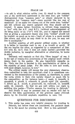 PSALM 146
-to ask in what relation nobles (ver. 3) stand to the common
son of the earth-born mentioned in the next line: are “nobles”
distinguished irom “common men,” or simply declared to be
themselves but “common men”-mere mortals like the rest of
mankind? If we make two classes out of the verse then “nobles”
are left without any reason assigned why they should not be
trusted. It seems better, therefore, to refrain from supplying
a “nor” with the A.V. (and R.V.) (without acknowledgment of
its being such) or an with Dr., and to regard the second
line as giving a conclusive reason why even “nobles” should ndt
be trusted: as much as to say-“each of whom is a mere mortal
like others, and what he may think to do for you, he may not
live to accomplish.”
Another question of still greater critical nicety, is whether
it is better to translate nmh in ver. 4 as breath or spirit. If
the one implies the other, as suggested by a compsrison of Gen.
2:7 with Ec. 12:7, then it does not really matter-provided the
double inclusion, by marginal alternative or otherwise, be borne
in mind,
Delitzsch well reminds us that this “How happy” of ver. 5
is the last of twenty-five occurrences of the original word (which
means that) in the psalms. He also beautifully remarks on
9c: “Only one line is devoted to this manifestation of Jmahve in
the capacity of penal judge. For He rules in love and wrath,
with most delight, however, in love.”
The critical reader will excuse the very elementary observa-
tion-submitted to help the uncritical-that it is sometimes con-
venient in the enumerations of the psalms, as elsewhere, to count
the verbs which in their rich variety impart so much life to
the composition: as for instance here:-1 made, 2. keepeth, 3.
execwteth, 4. giveth, 5. releaseth, 6. giveth sight (lit. openethz),
7. lifteth up, 8. loveth, 9. preserveth, 10, restoreth, 11. b e d e b h
aside, 12. yeigneth. So that we are (well within our right in
entitling this psalm--“Twelve reasons for trusting in Jehovah.”
And finally it may be assumed that no reader will fail to
o’bserve the keen appreciation of the gracious name Jehovah
shewn by its five-fold emphatic repetition in vers. 7-9.
QUESTIONS FOR DISCUSSION
1. This psalm has some very helpful resasons for trusting in
Jehovah, but before these are considered, the psalmist must
be in the mood for praising God, How is this achieved?
4.13
 