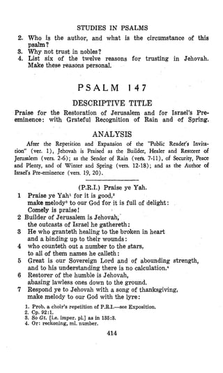 STUDIES IN PSALMS
2. Who is the author, and what is khe circumstance of this
psalm?
3. Why not trust in nobles?
4. List six of the twelve reasons for trusting in Jehovah.
Make these reasons personal.
P S A L M 1 4 7
DESCRIPTIVE TITLE
Praise for the Restoration of Jerusalem and for Israel’s Pre-
eminence: with Grateful Recognition of Rain and of Spring.
ANALYSIS
Aftes the Repetition and Expansion of the “Public Reader’s Invita-
tion” (ver. l ) , Jehovah is Praised as the Builder, Healer and Restorer of
Jerusalem (vers. 2-6); as the Sender of Rain (vers. 7-11), of Security, Peace
and Plenty, and of Winter and Spring (vers. 12-18); and as the Author of
Israel’s Pre-eminence (vers. 19, 20).
(P.R.I.) Praise ye Yah.
1 Praise ye Yahl for it is good,2
make melody3to our God for it is full of delight :
Comely is praise!
2 Builder of Jerusalem is Jehovah, ’
the outcasts of Israel he gathereth:
3 He who grantetk healing to the broken in heart
and a binding up to their wounds:
4 who counteth out a number to the stars,
to all of them names he calleth:
5 Great is our Sovereign Lord and of abounding strength,
and to his understanding there is no ~alculation.~
6 Restorer of the humble is Jehovah,
abasing lawless ones down to the ground.
7 Respond ye to Jehovah with a song of thanksgiving,
make melody to our God with the lyre:
1. Prob. a choir’s repetition of P.R.1.-see Exposition.
2. Cp. 92:l.
3. So Gt. [Le. imper. pl.] as in 136:3.
4. Or : reckoning, ml. number.
414
 