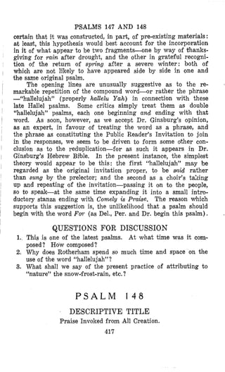 PSALMS 147 AND 148
certain that it was constructed, in part, of pre-existing materials :
at least, ’ohis hypothesis would best account for the incorporation
in it of what appear to be two fragments-one by way of thanks-
giving for rain after drought, and the other in grateful recogni-
tilon of the return of spring after a severe winter: both of
, which are not likely to have appeared side by side in one and
the same original psalm.
~ The opening lines are unusually suggestive as to the re-
l markzble repetition of the compound word-or rather the phrase
-“hallelujah” (properly halZe2u Yah) in connection with these
I late Hallel psalms. Some critics simply treat them as double
“hallelujah” psalms, each one beginning and ending wiih that
I word. As soon, however, as we accept Dr. Ginsburg’s opinion,
as an expert, in favour of treating Dhe word as a phrase, and
the phrase as constituting the Public Reader’s Invitation to join
in the responses, we seem to be driven to form some other con-
1 clusion as to the reduplication-for as such it appears in Dr.
1 Gins‘burg’s Hebrew Bilble. In the present instance, the simplest
theory would appear to be this: the first “halleluja’h” may be
regarded as the original invitation proper, to be sinid rather
than sung by the prelector; and the second as a choir’s taking
up and repeating of the invitation-passing it on to the people,
so to speak-at the same time expanding it into a small intro-
ductory stanza ending with Comely is Praise. The reason which
supports this suggestion is, the unlikelihood Ohat a psalm should
begin with the word FOT (as Del., Per. and Dr. begin this psalm).
I
I
1
1
I
j
I
QUESTIONS FOR DISCUSSION
1..This is one of the latest psalms. At what time was it com-
posed ? How composed?
2. Why does Ro#herham spend so much time and space on the
use of Dhe word “hallelujah”?
3. What shall we say of the present practice of attributing to
“nlature” the snowifrost-rain, etc.?
P S A L M 1 4 8
. DESCRIPTIVE TITLE
Praise Invoked from All Creation.
417
 