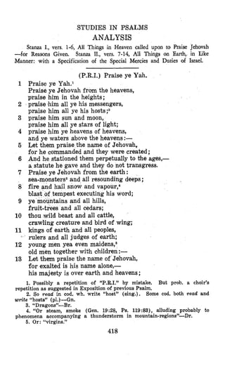 STUDIES IN PSALMS
ANALYSIS
Stanza I., vers. 1-6, AY Things in Heaven called upon to Praise Jehovah
Stanza II., vers. 7-14, All Things on Earth, in Like-for Reasons Given.
Manner: with a Specification of the Special Mercies and Duties of Israel.
1
6
7
8
9
10
11
12
13
(P.R.I.) Praise ye Yah.
Praise ye Yah.l
Praise ye Jehovah from the heavens,
praise him in the heights;
praise (himall ye his messengers,
praise him all ye his hosts;2
praise him sun and moon,
praise him all ye stars of light;
praise him ye heavens of heavens,
and ye waters above the heavens:-
Let them praise the name of Jehovah,
for he commanded and they were created ;
And he stationed $hem perpetually to the ages,-
a statute he gave and they do not transgress.
Praise ye Jehovah from the earth:
stemSand all resounding deeps;
hail snow and vapour,*
tempest executing his word;
ye mountains and all hills,
fruit-trees and all cedars;
thou wild beast and all cattle,
crawling creature and bird of wing;
kings of earth and all peoples,
rulers and all judges of earth;
young men yea even maidens,6
old men together with children:-
Let them praise the name of Jehovah,
for exalted is his name alone,-
his majesty is over earth and heavens ;
1. Possibly a repetition of “P.R.I.” by mistake. But prob. a choir’s
2. So read in cod. wh. write “host” (sing.). Some cod. both read and
repetition as suggested in Exposition of previous Psalm.
write “hosts” (ol.)-Gn..* I
3. “Dragons”-Br.
4. “Or steam, smoke (Gen. 19:28, Ps. 119:83), alluding probably to
phenomena accompanying a thunderstorm in mountain-regions”-Dr.
5. Or: “virgins.”
418
 