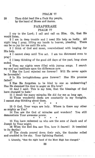 PS'ALM 77
Thou didst lead like a flock thy people,
by the hand of Mloses and Aaron.
PARAPHRASE
PSALM 77
20
I cry 'to the Lord; 1 call and call on Him. Oh, that He
2 I am in deep trouble and I need His help so badly. All
There
3 I think of God and moan, overwhelmed with longing for
4 I cannot sleep until You act, I am too distressed even to
5 I keep thinking of the good old days of the past, long since
6 Then my nights were filled with joyous songs. I search
7 Has the Lord rejected me forever? Will He never again
8 Is His lovingkindness gone forever? Has His promise
9 Has He forgotten to be kind to. one so undeserving?
10 And I said: This is my fate, that the blessings of God
11 I recall the many miracles He did for me so long ago.
12 Those wonderful deeds are constantly in my thoughts.
would listen.
night long I pray, lii'ting my hands to heaven, pleading,
can be no joy for me until He acts.
His help.
pray !
ended.
my soul and meditate upon the difference now.
be favorable?
failed?
Has He slammed the door in anger on His love?
have changed to hate.l
I cannot stop thinking about them,
as mighty as You?
demonstrate Your awesome power.
* * * * *
13 0 God, Your ways are holy. Where is there any other
14 You are the God of miracles and wonders? You still
''
e * * * *
15 You have redeemed us who are the sons of Jacob and of
16 When the Red Sea saw You, how it feared! It trembled
17 The clouds poured down their rain, the thunder rolled
Joseph by Your might.
to its depths!
and crackled in the sky. Your lightning flashed.
1. Literally, "that the right hand of the Moat High has changed."
33
 