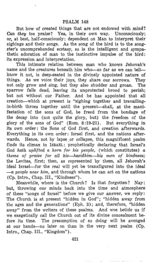 PSALM 148
But how of created things that are not endowed with mind?
Can they too praise? Yea, in their own way. Unconsciously;
or, at best, half-consciously: dependent on Man to interpret their
sighings and their songs. As the song of the bird is to the song-
ster’s uncomprehended ecstasy, so is the intelligent and sympa-
thetic adoration of man to the instinctive impulse of the bird:
its expression and interpretation.
This intimate relation between man who knows Jehovah’s
name and the creatures beneath him who-so far as we can tell-
know it not, is deep-seated in the divinely appointed nature of
things. As we voice -their joys, they share our sorrows. They
not only grow and sing, but they also shudder and groan. The
sparrow falls dead, leaving its unprotected brood to perish;
but not without our Father. And he has appointed that all
creation-which at present is “sighing together and travailing-
in-bihh throes together until the present~shall,at the mani-
festation of the sons of God, be freed from the bondage of
the decay into (not quite the glory, but) the freedom of the
glory of the sons of God” (Rom. 8:19-21). But everything in
its own order: the Sons of God first, and creation afterwards.
Everything in its own order: Israel first, and the nations after-
wards. Hence, not by lapse <orcollapse, this magnificent psalm
finds its climax in ISRAEL: prophetically declaring that Israel’s
God hath uplifted a horn for his people, (which constitutes) a
theme of praise for all h i s - h a s i d h k h i s m e n of kindmess;
the Levites, first; then, as represented by them, all Jehovah’s
ideal Israel-for the real will yet be transfigured into the ideal
-a people n e m him, and through whom he can act on the nations
(Cp. Intro., Chap. III., “Kindness”).
Meanwhile, where is the Church? Is that forgotten? Nay:
but, throwing our minds back into the time and atmosphere
of these “songs of Israel” before we give our answer, we reply:
The Church is at present “hidden in God”; “hidden away from
the ages and the generations” (Eph. 3) ; and, therefore, “hidden
away” from the writers of these psalms. And woe betide us if
we exegetically call the Church out of its divine concealment be-
fore its time. The presumption of so doing will be avenged
at our hands-no later on than in the very next psalm (Cp.
Intro., Chap. III., “Kingdom”).
421
 