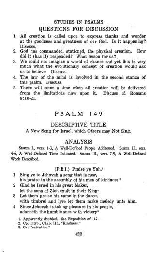 STUDIES IN PSALMS
QUESTIONS FOR DISCUSSION
1. All creation is called upon to express thanks and wonder
at the goodness and greatness of our God. Is it happening?
Discuss.
2. God has comrnanded, stationtd, the physical creation. How
did it (has it) responded? What lesson for us?
3. We could not imagine a world of chance and yet this is very
much what the evolutionary concept of creation would ask
us to believe. Discuss.
4. The law of the mind is involved in the second stanza of
this psalm. Discuss.
5. There will come a time when all creation will be delivered
from the limitations now upon it. Discuss cf. Romans
8:lo-21.
P S A L M 1 4 9
DESCRIPTIVE TITLE
A New Song for Israel, which Others may Not Sing.
ANALYSIS
Stanza I., vers. 1-3, A Well-Defined People Addressed. Stanza II., vers.
Stanza III., vers. 7-9, A Well-Defined4-6, A Well-Defined Time Indicated.
Work Descrhd.
(P.R.I.) Praise ye Yah.l
1 Sing ye to Jehovah a song bhat is new,
his praise in the assembly of his men of kindness.2
2 Glad be Israel in his great Maker,
let the sons of Zion exult in their King:
3 Let them praise his name in the dance,
with timbrel and lyre let them make melody unto him.
4 Since Jehovah is taking pleasure in his people,
adorneth the humble ones with victory3
1. Apparently doubled. See Exposition of 147.
2. Cp. Intro., Chap. III., “Kindness.”
3. Or: “salvation.”
422
 