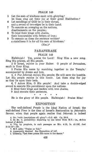 PSALM 149
Let the men of kindness exult with glorying,c
let them ring out their joy at their great Habitation?
Let extollings of GOD be in their throat,
and a sword of two-edges be in their hand.
To execute an avenging on the nations,
chastisements on the peoples;
To bind their kings with chains,
their honourables with fetters of iron ;
To execute on them the sentence writteno
a stateliness it is for all his men of kindness.’
(Nm.)*
PARAPHRASE
PSALM 149
Hallelujah! Yes, praise the Lord! Sing Him a new song.
Sing His praises, all His people.
2 0 Israel, rejoice in your Maker. 0 people of Jerusalem,
exult in Your King.
3 Praise His name by marching together to the Temple,l
accompanied by drums and lyre.
4, 5 For Jehovah enjoys His people; He will s’avethe humble.
Let His people rejoice in this honor. Let them sing for joy
as they lie upon their beds.
6, 7 Adore Him, 0 His people! And take a double-edged
sword 60 execute His punislhment upon the nations.
8 Bind their kings and leaders with iron chains,
9 And execute their sentences,
He is the glory of His people. Hallelujah! Praise Him!
* * * * Y
EXPOSITION
The well-defined People is the Ideal Nation of Israel; the
well-defined Time is the time of Israel’s Restoration to Jehovah’s
favour, when that people again realise that Jehovah is indeed
4. Or: “with (ascriptions of) glory’-0.G. 459. Cp. 29:D.
6. So Br. w. probability: departing by one letter from M.T.: Le., ah-k-n
6. “Vie, by prophets, in such passages as Mic. 4:13, Is, 41:16f, Joel
7. M.T. adds: “Praise ye Yah.”
8. Apparently doubled. See Exposition of 147.
1. Literally, “Let them praise His name in the dance,”
423
instead of sh-k-b.
3:12-14”-D~.
.
 