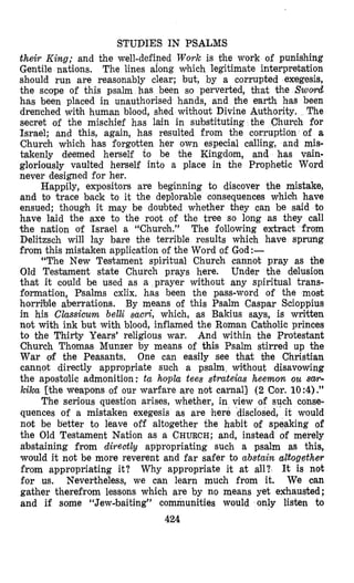 STUDIES IN PSALMS
their King; and the well-defined Work is the work of punishing
Gentile nations. The lines along which legitimate interpretation
should run are reasonably clear; but, by a corrupted exegesis,
the scope of this psalm has been so perverted, that the Swod
has been placed in unauthorised hands, and the earth h,as been
drenched wi+h human blood, shed without Divine Authority. The
secret of the mischief has lain in substituting the Church for
Israel; and this, again, has resulted from the corruptidn of a
Church which has forgotten her own especial calling, and mis-
takenly deemed herself to be the Kingdolm, and has vain-
gloriously vaulted herself into a place in the Prophetic Word
never designed for her.
Happily, expositors are beginning to discover the mistake,
and to trace back to it the deplorable consequences which have
ensued; though it mlay be doubted whether they can be said to
have laid the axe to the root of the tree so long as they call
the nation of Israel a “Church.” The follo,wing extract from
Delitzsch will lay bare the terrible results which have sprung
from this mistaken application of the Word of God:-
“The New Testament spiritual Church cannot pray as the
Old Testament state Church prays here. Under the delusion
that it could be used as a prayer without any spiritual trans-
formation, Psalms cxlix. has been the pass-word of the most
horrible aberrations. By means of this Psalm Caspar Scioppius
in his Classicurn belli sacri, which, as Bakius says, is written
not with ink but with blood, inflamed the Roman Cabholic princes
to the Thirty Years’ religious war. And within the Protestant
Church Thomas Munzer by means of this Psalm stirred up the
War of the Peasants. One can easily see that the Christian
cannot directly appropriate such a psalm without disavowing
the apostolic admonition: ta hopla tees strateias heemon ou sw-
kika [the weapons of our warfare are not carnal] (2 Cor. 10:4) .”
The serious question arises, whether, in view of such conse-
quences of a mistaken exegesis as are here disclosed, it would
not be better to leave off altogether the habit of speaking of
the Old Testament Nation as a CHURCH;and, instead of merely
abstaining from direct19 appropriating such a psalm as this,
would it not be more reverent and far safer to abstain altogether
from appropriating it? It is not
for us. Nevertheless, we can learn much from it. We can
gather therefrom lessons which are by no means yet exhausted;
and if some “Jewabaiting” communities would only listen to
424
Why appropriate it at all?
 