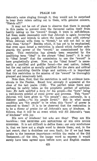 PSALM 149
Jehovaih’s voice ringing through it, they would not be surprised
to hear their rulers calling out to them, with genuine concern,
“Hands off !”
It may not be out of place to observe that there is enough
in this psalm to prevent even the favoured nation itself from
hastily taking up the “sword,” though it were in self-de;fence.
Let them make reasont~blysure that Jehovah is again favouring
his pe,ople, and intends to adorn the humble ones with vCdory!
When Jehovah wills them io “thresh,” he will not fail to say
unto them “Arise!” Besides which, it has yet to be emphasised,
that even upon Israel a restriction is placed which further safe-
guards the power of the “sword,” as commissiconed by this
psalm. This restriction has already been respected by the
qualifying term “ideal” in bhe phrase “ideal Israel”: it is only
to “ideal Israel” that the commission to use the “sword” is
here prophetically given. Now, as the “ideal Israel” is neces-
sarily a purified and godlike Israel-the real nation, indeed,
but the real nation as morally qualified for the stern and critical
task of punishing Gentile kings and nations,-it is important
that this restriction to the mission of the “sword” be thoroughly
grasped and tenlaciously held.
Note then, first, that the restrictjon is well in evidence here-
abouts in the Psalms. Recall how strongly it appeared at the
close of the last psalm (148). The perfect tense there may
perhaps be safely taken as the prophetic perfect of anticipa-
tion: He hath uplifted a horn for his people-the “horn” being
a well-known symbol of royal power and prowess. This “horn”
Jehowh will have given to “his people”: say,-naturally, in a
Hebrew psalm,--“to his people Israel.” But in what moral
condition are “his people” to be when this “horn” of plower is
restored to them? It is to be observed that the restoration is
to be a theme of praise foYr all Jeholvah’s m e n of kindness. It
follc~ws,that it will be an event which will fill Jehovah’s “men
of kindness” with joy.
His m e n of kindness! but who are t,hey? They are His
hasidhim: THE RECEIVERS AND REFLECTORS OF HIS OWN DIVINE
KINDNESS. It is not difficult to define them: our only misfortune
is, that we have not a single word to denote them; and, in the
last resort, that is doubtless our own fault; for if we had been
awake to the immense importiance-within the realm of $he Old
Testament-of the idea, the happy word to express it would
surely have been agreed upon before now; and English readers
425
 
