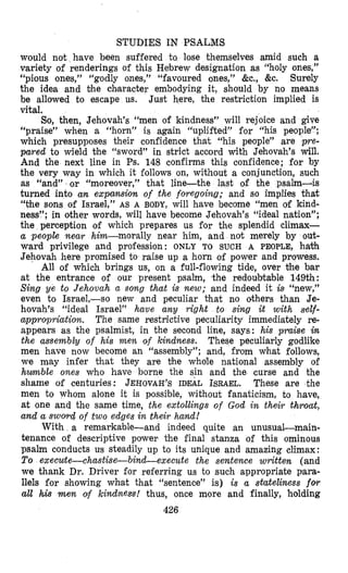 STUDIES IN PSALMS
would not have been suffered to lase themselves amid such a
variety of renderings of this Hebrew designation as “holy ones,”
‘(pious ones,” “godly ones,” ‘(favoured ones,” &c., &e. Surely
the idea and Dhe chlaracter embodying it, should by no means
be allowed to escape us. Just here, the restriction implied is
vital.
So, then, Jehovah’s “men of kindness” will rejoice and give
“praise” when a “horn” is again “uplifted” for “his people”;
which presupposes their confidence that “his people” are r e -
pared to wield Dhe “sword” in strict accord with Jehovah’s will.
And the next line in Ps. 148 confirms this confidence; for by
the very way in which it follows on, without a conjunetion, such
as “and” . or ‘(moreover,” that line-the last of the psalm-is
turned into an expansion of the foregoing; and so implies that
“the sons of Israel,” AS A BODY, will have become ‘(men of kind-
ness”; in other words, will have become Jehovah’s “ideal nation”;
the perception of which prepares us for the splendid climax-
a people near him-morally near him, and not merely by out-
ward privilege and profession: ONLY TO SUCH A PEOPLE, hakh
Jehovah here promised to raise up a horn of power and prowess.
All of which brings us, on a full-flowing tide, over the bar
at the entrance of our present psalm, the redoubtable 149th:
Sing ye to Jehovah a song that is new; and indeed it isl (‘new,”
even to Israel,-so new and peculiar ‘chat no others than Je-
hovah’s “ideal Israel” have any right to sing it with self-
appropriatiort. The same restrictive peculiarity immediately re-
appears as the psalmist, in the second line, says: his praise in
the assembly of his men of kindness. These peculiarly godlike
men have now become an ‘(assembly”; and, from what follows,
we may infer ‘chat they are bhe whole national assembly of
humble ones who have borne the sin and the curse and the
shame of centuries: JEHOVAH’S IDEAL ISRAEL. These are the
men to whom alone it is possible, without fanaticism, to have,
at one and the same time, the extollings of God in their throat,
alnd a swovd of two edges in their hand!
With a remarkable-and indeed quite an unusual-main-
tenance of descriptive power the final stanza of this ominous
psalm conducts us steadily up to its unique and amazing climax:
To execute-chastise-bind-execzcte the sentence written (and
we thank Dr. Driver for referring us to such appropriate para-
llels for showing what that “sentence” is) is a stateliness fov
all his m e n of kindness! thus, once more and finally, holding
426
 