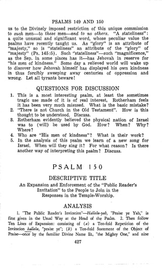 PSALMS 149 AND 150
us bo the Divinely imposed restriction of this unique commission
to smh men-to these men-und to n o othem. “A stateliness”:
a quite unusual and significant word, whose peculiar value the
psalms have recently taught us. As “glory” is an attribute of
“majesty,” so is “stateliness” an attrilbute of the “glory” of
“majesty” (Ps. 145 :5) . Such “ ~ t a t e l i n e ~ ~ ” - s ~ ~ h“magnificence,”
a;s the Sep. in some places has i b h a s Jehovah in reserve for
“his men of kindness.” Some day a relieved world will wake up
to discover how Jehovah himself has displayed his own kindness
in thus forcibly sweeping away centuries of oppression and
wrong. Let all tyrants beware!
1.
2.
3.
4.
5.
first
Ten
QUESTIONS FOR DISCUSSION
This is a most interesting psalm, at least the sometimes
tragic use made of it is of real interest, Rotherham feels
it has been very much misused. What is the basic mistake?
“There is not Church in the Old Testament”. How is this
thought to be understood. Discuss.
Rotherham evidently believed the physical nation of Israel
was to (will) be used by God. How? W e n ? Why?
Where ?
Who are “His men of kindness”? What is their work?
In the analysis of this psalm we learn of a new song for
Israel. When will they sing it? For what reason? Is there
another way of interpreting this psalm? Discuss.
P S A L M 1 5 0
DESCRIPTIVE TITLE
An Expansion and Enforcement of the “Public Reader’s
Invitation” to the People to Join in the
Responses in the Temple-Worship.
ANALYSIS
1. “The Public Reader’s Invitation”-Hullelzl-yah, “Praise ye Yah,” is
given in the Usual Way at the Head of the Psalm. 2. Then follow
Lines of Expansion: consisting of ( a ) a Ten-fold Repetition of the
Invkation hdlelzl, “praise ye”; ( b ) a Ten-fold Statement of the Object of
Prais-zby the familiar Divine Name EL, “the Mighty One,” and nine
427
 