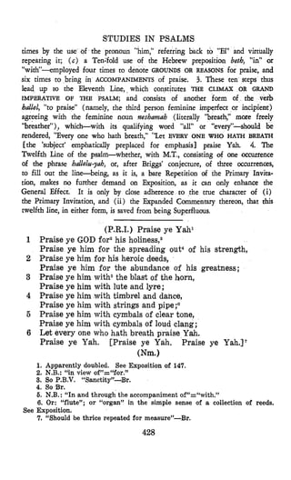 STUDIES IN PSALMS
times by the use of the pronoun “him,” referring back to “IX’and virtually
repeating it; (c) a Tenifold use of the Hebrew preposition be& ‘,in” or
“with”--employed four times to denote GROUNDS OR REASONS for praise, and
six times to bring in ACCOMPANIMENTS of praise. 3. These ten steps thus
lead up to the Eleventh Line, which constitutes THE CLIMAX OR GRAND
IMPERATIVE OF THE PSALM; and consists of anather form of the verb
ballel, “to praise” (namely, the third person feminine imperfect or incipient)
agreeing with the feminine noun neshamah (literally “breath,” more freely
“breather”),, which-with its qualifying word “all” or “every”-should be
rendered, “Every one who hath breath,” “Let EVERY ONE WHO HATH BREATH
[the ‘subject’ emphatically preplaced for emphasis] praise Yah. 4. The
Twelfth Line of the psallm-whether, with M.T., consisting of one Occurrence
of the phrase hallelzl-yah, or, after Briggs’ conjecture, of three occurrences,
to fill out the line-being, as it is, a bare Repetition of the Primary Invita-
tion, makes no further demand on Exposition, as it can only enhance the
General Effect. It is only by close adherence to the true character of (i)
the Primary Invitation, and (ii) the Expanded Commentary thereon, that this
tweifcth line, in either form, is saved from being Superfluous.
(P.R.I.) Praise ye Yahl
1 Praise ye GOD for2his holines~,~
Praise ye him for the spreading out4 of his strength,
2 Praise ye him for his heroic deeds,
Praise ye him for the abundance of his greatness;
3 Praise ye him with5the blast of the horn,
Praise ye him with lute and lyre;
4 Praise ye him with timbrel and dance,
Praise ye him with strings and pipe ;“
5 Praise ye him with cymbals of clear tone,
Praise ye him with cymbals of loud clang;
6 Let every one who hath breath praise Yah.
Praise ye Yah. [Praise ye Yah. Praise ye Yah.17
Wm.1
1. Apparently doubled. See Exposition of 147.
2. N.B.: “in view of”=“for.”
3. So F.B.V. “Sanctity”-Br.
4. So Br.
5. N.B.: “In and through the accompanimentof”=“with.”
6. Or: “flute”; or “organ” in the simple sense of a collection of reeds.
7. “Should be thrice repeated for measure”-Br.
See Exposition.
428
 