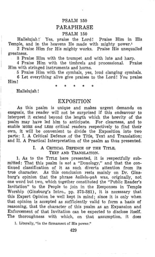 PSALM 150
PARAPHRASE
PSALM 150
Hallelujah!’ Yes, praise the Lord! Praise Him in His
2 Praise Him for His mighty works. Praise His unequalled
3 Praise Him with the trumpet and with lute and harp.
4 Praise Him with the timbrels and processional. Praise
5 Praise Him with the cymbals, yes, loud clanging cymbals.
6 Let everything alive give praises to the Lord! You praise
Hallelujah !
Temple, and in the heavens He made with mighty powers1
greatness,
Him with stringed instruments and horns.
Him !
* * * * *
EXPOSIT10N
As this psalm is unique and makes urgent demands on
exegesis, +he reader will not be surprised if this endeavour to
interpret it extend beyond the length which the brevity of the
psalm may have led him to anticipate. For clearness, and to
enable MORE and LESS critical readers respectively to find their
own, it will be convenient to divide the Exposition into two
parts: I. A Critical Defence ,of the Title, Text and Translation;
and 11. A Practical Interpretation of the psalm as thus presented.
I. A CRITICAL DEFENCEOF THE TITLE,
TEXTAND TRANSLATION.
1. As to the TITLE here presented, it is respectfully sub-
mieed: That this psalm is mot a “Doxology,” and that the con-
tinued classiiication of it as such diverts attention from its
true character. As this conclusion rests mainly on Dr. Gins-
burg’s opinion that the phrase hallelu-yah was, originally, not
one word but two, which together constituted the “Public Reader’s
Invitation” to the People to join in the Responses in Temple
Worship (Ginsburg’s Intro., pp. 375-381), it is necessary that
this Expert Opinion be well kept in mind; since it is only when
that opinion is accepted as sufficiently valid to form a basis of
reasoning, that the character of this psalm as an Expansion and
Enforcement of that Invitation can be expected to disclose itself.
The thoroughness with which, on that assumption, it does
429
1. Literally, ‘‘in the firmament of His power.”
 