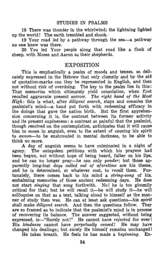 STUDIES IN PSALMS
up the world ! The earth trembled and shook..
no one knew was there.
sheep, with Moses and Aaron as their shepherds.
18 There was thunder in the whirlwind; the lightning lighted
19 Your road led by a pathway through the sea-a pathway
20 You led Your people along that road like a flock of
EXPOSITION
This is emphatically a psalm of moods and tenses, so deli-
cately expressed in the Hebrew that only clumsily and by the aid
of quotation-marks can they be represented in English, and then
not without risk of overdoing. The key to the psalm lies in this:
That memories which ultimately yield consolation, when first
recalled aggravate present sorrow, The right hand of the Most
High: this is what, after diligent search, stays and consoles the
psalmist’s mind-a hand put forth with redeeming efficacy in
the doings that gave the nation birth. But the first apprehen-
sion concerning it is, the contrast between its former activity
and its present supineness : a contrast so painful that the psalmist,
though resolved on the contemplation, anticipates that it will cause
him to moan in anguish, even to the extent of causing his spirit
to swoo’ybto be enshrouded in mental darkness, to be able to
think no more.
A day of anguish seems to have culminated in a night of
agony. The outspoken petitions with which his prayers had
been begun, not without hope of being heard, falter on his lips,
and he can no longer pray-he can conly ponder; but those ap-
parently long-lost days Gulled out of a f o r e t h e are his theme,
and he is determined, at whatever cost, to recall them. For-
tunately, there comes back to his mind a string-song of his,
embalming mem,ories of those ancient redeeming days. He does
not start singing that song forthwith. No! he is too gloomily
critical for that; but he will recall it-he will study it-he will
soliloquise on that as a text, talking aloud to himself as the man-
ner of study then was. He can at least ask questions-his 8pirit
shall make diligent search. And then the questions follow. They
are so framed as to indicate that the psalmist’s mind is in process
of recovering its balance. The answer suggested, withsout being
expressed, is-“Surely not !” He cannot have rejected for ever!
His kindness cannot have perpetually ceased! He may have
changed his dealings; but surely He himself remains unchanged !
En-
34
He takes breath. He feels he has made a beginning.
 