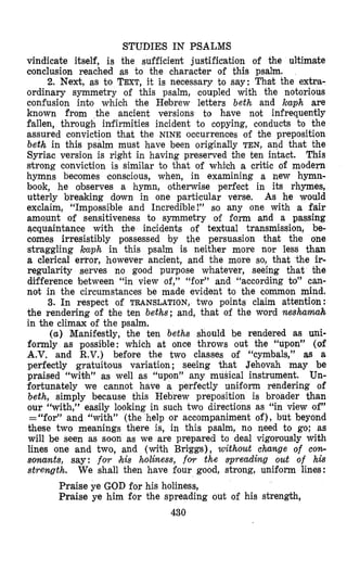 STUDIES IN PSALMS
vindicate itself, is the sufficient justification of the ultimate
conclusion reached as to the character of this psalm.
2. Next, as to TEXT,it is necessary to say: That the extra-
ordinary symmetry of this psalm, coupled with the notorious
confusion into which the Hebrew letters beth and kaph are
known from the ancient versions to have not infrequently
fallen, through infirmities incident to copying, conducts t o the
assured conviction that the NINE occurrences of the preposition
beth in this psalm must have been originally TEN, and that the
Syriac version is right in having preserved the ten intact. This
strong conviction is similar to that of which a critic of modern
hymns becomes conscious, when, in examining a new hymn-
book, he olbserves a hymn, otherwise perfect in its rhymes,
utterly breaking down in one particular verse. As he would
exclaim, “Impossi~bleand Incredible!” so any one with a fair
amo.unt of sensitiveness to symmetry of form and a passing
acquaintance with the incidents of textual transmission, be-
comes irresistibly possessed by the persuasion that the one
straggling kuph in this psalm is neither more nor less than
a clerical error, however ancient, and the more so, that the ir-
regularity serves no good purpose whatever, seeing that bhe
difference between “in view of,” ‘(for’) and “according to” can-
not in the circumstances be made evident to the common mind.
3. In respect of TRANSLATION,two points claim attention:
the rendering of bhe ten beths; and, that of the word neshamah
in the climax of the psalm.
(a) Manifestly, the ten beths should be rendered as uni-
formly as possible: which at once throws out the “upon” (of
A.V. and R.V.) before the two classes of “cymbals,” as a
perfectly gratuitous variation ; seeing that Jehovah may be
praised “wi-bh” as well as “upon” any musical instrument. Un-
fortunately we cannot have a perfectly uniform rendering of
beth, simply because this Hebrew preposition is broader than
our “with,” easily looking in such two directions as “in view of”
=“for” and “with” (the help or accompaniment of), but beyond
these two meanings there is, in this psalm, no need to go; as
will be seen as soon as we are prepared to deal vigorously with
lines one and two, and (with Brilggs), without change of cow
sonants, say: f0.r (his holiness, for the spreading out of his
strength. We shall then have four good, strong, uniform lines:
Praise ye GOD for his holiness,
Praise ye him for the spreading out of his strength,
430
 