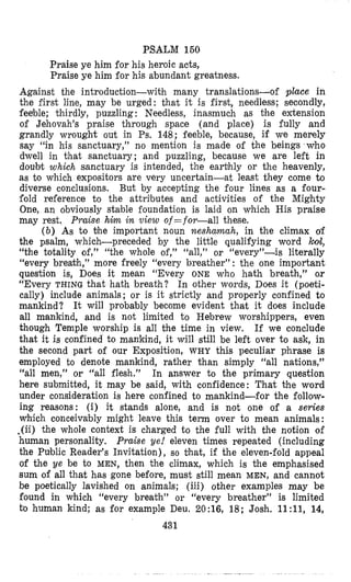 PSALM 160
Praise ye him for his heroic acts,
Praise ye him for his abundant greatness.
Against the introduction-with many translations-of place in
the first line, may be urged: that it is first, needless; secondly,
feeble; thirdly, puzzling : Needless, inasmuch as the extension
of Jehovah’s praise through space (and place) is fully and
grandly wrought out in Ps. 148; feeble, because, if we merely
say “in his sanctuary,” no mention is made of the beings who
dwell in that sanctuary; and puzzling, because we are left in
doubt which sanctuary is intended, the earthly or the heavenly,
as to which expositors are very uncertain-at least they come to
diverse conclusions. But by accepting the four lines as a four-
fold reference to the attributes and activities of the Mighty
One, an obviously stable foundation js laid on which His praise
may rest. Praise him in view of =for-all these.
( b ) As to bhe important noun nesharnah, in the climax of
the psalm, which-preceded by the little qualifying word ?coil,
“the totality of,” “the whole of,” “all,” or “every”-is literally
“every breakh,” more freely “every breather” : the one important
question is, Does it mean “Every ONE who hath breath,” or
“Every THING that hath breath? In other words, Does it (poeti-
cally) include animals; or is it strictly and properly confined to
mankind? It will probably become evident that it does include
all mankind, and is not limited to Hebrew worshippers, even
though Temple worship is all the time in view. If we conclude
that it is confined to mankind, it will still be left over to ask, in
the second part of our Exposition, WHY this peculiar phrase is
employed to denote mankind, rather than simply “all nations,”
“all men,’’ or “all flesh.” In answer to the primary question
here submitted, it may be said, with confidence: That the word
under consideration is here confined to mankind-for the follow-
ing reasons: (i) it stands alone, and is not one of a series
which conceivzbly might leave this term over to mean animals:
.(ii) the whole context is charged to the full with the notion of
human personality. Praise ye! eleven times repeated (including
the Public Reader’s Invitation), so that, if the eleven-fold appeal
of the ye be to MEN, then the climax, which is the emphasised
sum of all that has gone before, must still mean MEN, and cannot
be poetically lavished on animals; (iii) other examples may be
found in which “every breath” or “every breather” is limited
to human kind; as for example Deu. 20:16, 18; Josh. 11:11, 14,
431
 