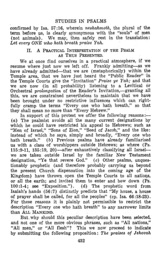 STUDIES IN PSALMS
confirmed by Isa. 57:16, wherein neslhahrnoth, the plural of the
term before us, is clearly synonymous with the “souls” of men
(not animals). We may, then safely rest in the translation:
Let every ONE who hath breath praise Yah.
11. A PRACTICAL INTERPRETATION OF THE PSALM
AS THUSPRESENTED.
We at once find ourselves in a practical atmosphere, if we
resume where just now we left off. Frankly admitting--as we
hmave already admitted-that we are (metaphorically) within the
Temple area, that we have just heard the “Public Reader” in
the Temple Courts give the “Invitation” Praise ye Yah; and that
we are now (in all probability) listening to a Levitical or
Orchestral prololngation. of the Reader’s Invitation,-granting all
this, we are constrained nevertheless to maintain that we have
been brought under no restrictive influences which can right-
fully cramp the terms “Every one who hath breath,” so that
they shall mean no more than “Every Hebrew.”
In support of this protest we offer the following reasons:-
( a ) The psalmist avoids all the many current designations by
which he could have restricted his appeal to Hebrews; sudh as
“Men of Israel,” “Sons of Zion,” “Seed of Jacob,” and the like:
instead of which he says, simply and broadly, “Every one who
hath breath.” ( b ) Previous psalms have already familiarised
us witrh a class of worshippers outside Hebrews; as where (Ps.
115:9-11, 135:19, 20)-after exhaustively classifying all Israel-
we are titken outside Israel by the familiar New Testament
designation, “Ye Chat revere God.” ( e ) Other psalms, unques-
tionably prophetic (and therefore probably carrying US beyond
the present Church dispensation into the coming age of the
Kingdom) have thrown open the Temple Courts to all natioqs,
or all vhe earth; and invited them to enter and bow down (Ps.
100 :SI-4; see “Exposition.”). (d) The prophetic word from
Isaiah’s hands (56:7) distinctly predicts that “My house, a house
of prayer shall be called, for all the peoples” (cp. Isa. 66:18-23).
For these reasons it is plainly not permissible to restrict the
description “Every one who hath breal?h” to any narrower limits
than ALLMANKIND.
But why should this peculiar description have been selected,
and not one of the more obvious phrases, such as “All nations,”
“All men,” or “All flesh”? This we now proceed to indicate
by submitting the following proposition : The praises of Jehovah
432
 