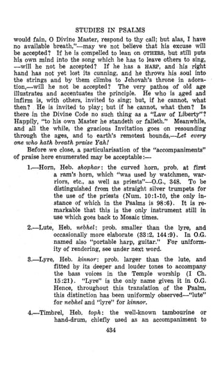 STUDIES IN PSALMS
would fain, 0 Divine Master, respond to thy call; but alas, I have
no available breath,”-may we not believe that his excuse will
be accepted? I’f he is compelled to lean on OTHERS, but still puts
his own mind into the song which he has to leave others to sing,
-will he not he accepted? If he has a HARE’, and his right
hand has not yet lost its cunning, and he throws his soul into
the strings and by them climbs to Jehovah’s throne in adora-
tion,-will he not be accepted? The very pathos of old age
illustrates and accentuates the principle. He who is aged and
infirm is, with others, invited to sing; but, if he cannot, what
theh? He is invited to play; but if he cannot, what then? Is
there in the Divine Code no such thing as a “Law of Lilberty”?
Happily, “to his own Master he standebh or falleth.” Meanwhile,
and all the while, the gracious Invitation goes on resounding
through the ages, and to earth’s remotest bounds,-Let eveq
one who hath breath praise Yah!
Before (weclose, a particularisation of $he “accompaniments”
of praise here enumerated may be acceptable :-
1.-Horn, Heb. shophar: the curved horn, prcsb. at first
a ram’s horn, which “was used by watchmen, war-
riors, etc., as well as priests”-O.G., 348. To be
dis’tinguished from the straight silver trumpets for
the use of the priests (Num. 1O:l-10, the only in-
stance of which in the Psalms is 918:6). It is re-
markable that this is the only instrument still in
use which goes back to Mosaic times.
2.-Lute, Heb. nebhel: prob. smaller than the lyre, and
occasionally more elaborate (33:2, 144:9). In O.G.
named also “portable harp, guitar.” For uniform-
ity of rendering, see under next word.
3.-Lyre, Heb. kinnor: prob. larger than the lute, and
fitted by its deeper and louder tones to accompany
the bass voices in the Temple worship (I Ch.
15:21). “Lyre” is the only name given it in O.G.
Hence, throughout this translation of the Psalm,
this distinction has been uniformly observed-”lute”
for neblheland “lyre” for kinnor.
4.-Timbrel, Heb. toph : the well-known tambourine or
hand-drum, chiefly used as an accompaniment to
434
 