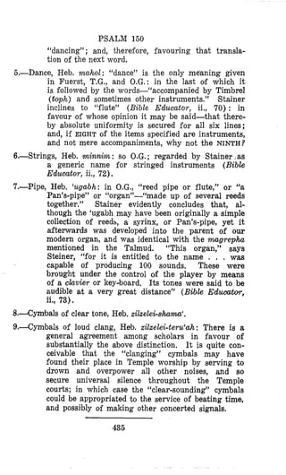 PSALM 150
“dancing” ; and, therefore, favouring that transla-
tion of the next word.
6.-Dance, Heb. mahol: “dance” is the only meaning given
in Fuerst, T.G., and O.G.: in the last of which it
is followed by the words-“accompanied by Timbrel
(toph) and sometimes other instruments,.” Stainer
inclines to “flute” (Bible Educator, ii., 70) : in
favour of whose opinion it may be said-that there-
by absolute uniformity is secured for all six lines;
and, if EIGHT of the items specified are instruments,
and not mere accompaniments, why not the NINTH?
6.-Strings, Heb. lminruim: so O.G,; regarded by Stainer ,as
a generic name for stringed instruments (Bible
Educator, ii., 72).
7.-Pipe, Heb. ‘ugabh: in O.G., “reed pipe or flute,” or ‘‘a
Pan’s-pipe” or “organ”-“made up of several reeds
together.” Stainer evidently concludes that, al-
though the ‘ugabh may have been originally a simple
collection of reeds, a syrinx, or Pan’s-pipe, yet it
aftemards was developed into the parent of ow
modern organ, and was identical with the mgrephu
mentioned in the Talmud. “This organ,” says
Steiner, “for it is entitled to the name . . , was
capable of producing 100 sounds. These were
brought under the control of the player by means
of a clavier or key-board. Its tones were said to be
audible at a very great distance” (Bible EdumbYr,
ii., 73).
8.+Cymbals of clear tone, Heb. xilxelei-shama‘.
9,--Cymbals of loud clang, Heb. xilxelei-teru‘ah: There is a
general agreement among scholars in favour of
substantially the above distinction. It is quite con-
ceivable that the “clanging” cymbals may have
found their place in Temple worship by serving to
drown and overpower all other noises, and so
secure universal silence throughout the Temple
courts; in which case the “clear-sounding” cymbals
could be appropriated to the service of beating time,
and possibly of making other concerted signals.
435
 
