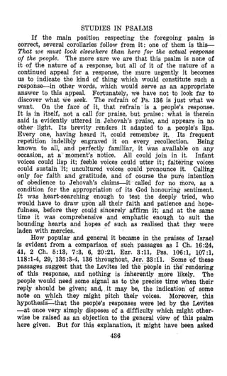 STUDIES IN PSALMS
If the main position respecting the foregoing psalm is
correct, several corollaries follow from it: one of them is this-
That we must look elsewhme than here for &heactual response
of the people. The more sure we are that this psalm is none of
it of the nature of a response, but all of it of the n’ature of a
continued appeal for a response, the mure urgently it becomes
us to indicate the kind of thing which would constitute such a
response-in other words, which would serve as an appropriate
answer to this appeal. Fortunately, we have not to look far to
discover what we seek. The refrain of Ps. 136 is jest what we
want, On the face of it, that refrain is a people’s response.
It is in itself, not a call for ppaise, but praise: what is therein
said is evidently uttered in Jehovah’s praise, and appears in no
other light. Its brevity renders it adapted to a people’s lips.
Every one, having heard it, could remember it, Its frequent
repe‘tition indelibly engraved it on every recollection. Being
known to all, and perfectly familiar, it was available on any
occasion, at a ’moment’s notice. All could join in it. Infant
voices could lisp it; feeble voices codld utter it; faltering voices
could sustain it; uncultured voices could pronounce it. Calling
only for faith and gratitude, and of course the pure intention
of obedience to Jehovah’s claims-it called for no more, as a
condition for the appropriatioll of its lGod honouring sentiment.
It was heart-searching enough to test the deeply tried, who
would have to draw p n all their faith and patience and hope-
fulness, before they could sincerely affirm it; and at the same
time it was comprebensive and emphatic enough to suit the
bounding hearts and hopes of such as realised that they were
laden with mercies.
How popular and general it became in the praises of Israel
is evident from a comparison of such passages as I Ch. 16:24,
41, 2 Ch. 5:13, 7:3, 6, 2021, Ezr. 3:11, Pss. 106:1, 107:1,
118:1-4, 29, 135 :3-4, 136 throughout,
passages suggest that the Levites led
of this response, and nothing is inherent
people would need some signal as to the precise time when their
reply should be given; and, it may be, the indication of some
note on which they might pitch their voices. Moreover, this
hypothesis-that the people’s responses were led by the Levites
-at once very simply disposes of a difficulty which might other-
wise be raised as an objection to the general view of this psalm
here given. But for this explanation, it might have been asked
436
 