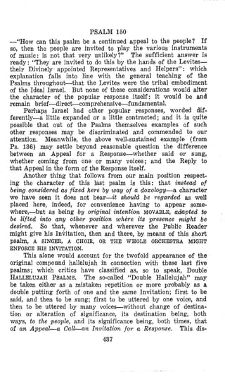 PSALM 160
--“How can this psalm be a continued appeal to the people? If
so, then the people are invited to play the various instruments
of music: is not that very unlikely?’~ The sufficient answer is
ready: “They are invited to do this by the hands of the Levites-
their Divinely appointed Representatives and Helpers” : which
explanation falls into line with the general teaching of the
Psalms throughout-that the Levites were the tribal embodiment
of the Ideal Israel. But none of these considerations would alter
the character of the popular response itself: it would be and
remain brief-direct-comprehensive-fundamental.
Perhaps Israel had other popular responses, worded dif-
ferently-a little expanded or a little contracted; and it is quite
possible that out of the Psalms themselves examples of such
other responses may be discriminated and commended to our
attention, Meanwhile, the above well-sustained example (from
Ps. 136) may settle beyond reasonable question the difference
between an Appeal for a Response-whether said or sung,
whether coming from one or many voices; and the Reply to
that Appeal in the form of the Response itself.
Another thing that follows from our main position respect-
ing the character of this last psalm is this: that instead of
being considered as fixed here by zouy of a doxology-a character
we have seen it does not bear-it ahould be regarded as well
placed here, indeed, for convenience having to appear some-
where,-but as being by original intention MOVABLE, adapted &o
be lifted inbo any other position where its presence might be
desired. So that, whenever and wherever the Public Reader
might give his Invitation, then and there, by means of this short
psalm, A SINGER, A CHOIR, OR THE WHOLE ORCHESTRA MIGHT
ENFORCE HIS INVITATION.
This alone would account for the twofold appearance of the
original compound hallelujah in connection with these last five
psalms; which critics have classified as, so to speak, Double
HALLELUJAHPSALMS.The so-called “Double Hallelujah’’ may
be taken either as a mistaken repetition or more probzbly as a
double putting forth of one and the same Invitation; first to be
said, and then to be sung; first to be uttered by one voice, and
then to be uttered by many voices-without change of destina-
tion or alteration of significance, its destination being, both
ways, to the people, and its significance being, both times, that
of an A p p e a G a O a l d a n Invitation for a Response. This dis-
437
 