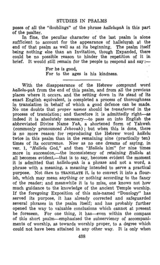 STUDIES IN PSALMS
poses of all the “doublings” of the phrase hallehyah in this part
of the psalter.
In fine, the peculiar character of the last psalm is alone
sufficient to account for the appearance of halleluyah at the
end of that psalm as well as at its beginning. The psalm itself
being nothing else than an Invitation, though Expanded, there
could be no possible reason to hinder the repetition of it in
brief. It would still remain for the people to respond and say:-
For he is good,
For to the ages is his kindness.
With the disappearance of the Hebrew compound word
hallelu-yah from the end of this psalm, and from all the previous
places where it occurs, and the setting down in its stead of its
exact English equivalent, is completed a process of thoroughness
in translation in behalf of which a good defence can be made.
No one doubts that proper names should be transferred in the
process of translation; and therefore it is admittedly right-as
indeed it is absolutely necessary-to pass on into English the
abbreviated Divine Name Yah, a shortened form of Yahweh
(commonly pronounced Jehovah) ; but when this is done, there
is no more reason for reproducing the Hebrew word hdlelu
twice in this psalm than in the remaining nine (practically ten)
times of its occurrence. Now as no one dreams of saying, in
ver. 1, “Hallelu God,” and then “Hallelu him” for nine times
more in succession,-the inconsistency of retaining Hallelzl at
all becomes evident,-that is to say, becomes evident the moment
it is admitted that hallelu-yah is a phrase and not a word, a
phrase with a meaning, a meaning intended to serve a practical
purpose. Not then to TRANSLATE it, is to convert it into a flour-
ish, which may mean anything or nothing according to the fancy
of the reader; and meanwhile it is to miss, one knows not how
much guidance to the knowledge of the ancient Temple worship.
If the foregoing Exposition of this mis-named “Doxology” has
served its purpose, it has already corrected and safeguarded
several phrases in the psalm itself; and has probably further
opened the way to valuable conclusions which cannot at present
be foreseen. For one thing, it has-even within the compass
of this short psalm-emphasised the subserviency of accompani-
ments of worship, as towards worship proper, to a degree which
could not have been attained in any other way. It is only when
438
 