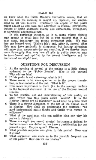 PSALM 160
we Itnow what the Public Reader’s Invitation means, that we
can see how his meaning is caught up, repeated, and empha-
sised by all that follows. Practically the appeal of the psalm
might almost as well have been addressed t o musical instruments,
instead of being addressed mainly and sustainedly, throughout,
to worshipful and musical men.
In this particular instance, as in so many others, fidelity
1 may appear to entail loss; but let us rest assured that in all
such cases, temporary loss means permanent gain, We may
lose our blessed word “Hallelu-jah”; and, after it, several other
idols may have gradually to disappear ; but lasting advantage
will more than compensate for any sacrifice, if we thereby learn
more thoroughly than ever how all aids to public devotion may
be transformed and uplifted by the devout intelligence and in-
tentions of worshipful men.
QUESTIONS FOR DISCUSSION
1, At the opening of several of the psalms is a little phrase
addressed to the “Public Reader”. Who is this person?
Why address him ?
2. If this psalm is not a doxology, what is it?
3. There seems to be some question as to the proper transla-
tion, or transmission of the text. What is it;?
4. How much importance is there (i.e. to the average reader)
in the technical discussion of the use of the Hebrew words?
Discuss.
6. To the practical use and understanding of this psalm, we
ask; “When was this psalm used? Whev‘e? If in the
Hebrew Temple are all mankind,” called upon to praise God?
6. There is a strong discussion of the use of the human voice
in singing. How shall we understand the sentence; “all
good instrumental music throbs and thrills with human in-
telligence.”
7. What of the aged man who can neither sing nor play his
praise to Jehovah?
8. There are eight (or seven) musical instruments defined by
Rotherham-in one definition we have a justification for our
present organ. Do you agree? Discuss.
9. What possible response was given to this psalm? How was
it given?
10. What suggestion was made as to the possible frequent use
of this psalm? How can we use it today?
439
 