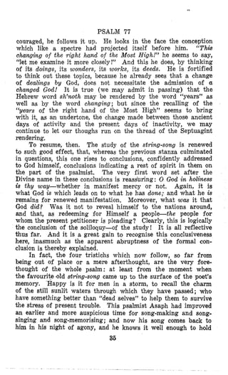 PSALM 77
couraged, he follows it up, He looks in the face the conception
which like a spectre had projected itself besore him. “Thnk
changing of the right hamd of the Most High!” he seems t o say,
“let me examine it more closelyI” And this he does, by thinking
of its doings, its wondevs, its Z V O T ~ S , its deeds. He is gortified
to think out these topics, because he already sees that a change
of dealings by God, does not necessitate the admission of a
changed God! It is true (we may admit in passing) that the
Hebrew word sh’wth may be rendered by the word “years” as
well as by the word changing; but since the recalling of the
(‘yews of the right hand of the Most High” seems to bring
with it, as an undertone, the change made between those ancient
days of activity and the present days of inactivity, we may
continue to let our thoughs run con the thread of the Septuagint
rendering.
The study of the string-song is renewed
to such good effect, that, whereas the previous stanza culminated
in questions, this one rises to conclusions, confidently addressed
to God himself, conclusions indicating a rest of spirit in them on
the part of the psalmist. The very first word set after the
Divine name in these conclusions is reassbring: 0 Glod in holiness
is thy wuy-whether in manifest mercy or not. Again, it is
what God is which leads on to what he has done; and what he is
remains for renewed manifestation. Mloreover, what was it that
God did? Was it not to reveal himself to the nations around,
and that, as redeeming for Himself a people-the people for
whom the present petitiloner is pleading? Clearly, this is logically
the conclusion of the s~oliloquy-of the study! It is all reflective
thus far. And it is a great gain to recognise this conclusiveness
here, inasmuch as the apparent abruptness of the formal con-
clusion is thereby explained.
In fact, the four tristichs which now follow, so far from
being lout of place or a mere afterthought, are the very fore-
thought of the whole psalm: at least from the moment when
the faaouritedd string-song came up to the surface of the poet’s
memory. Happy is it for men in a storm, to recall the charm
of the still sunlit waters through which they have passed ; who
have something better than “dead selves’’ to help them to survive
the stress of present trouble. This psalmist Asaph had improved
an earlier and more auspicious time $or song-making and song-
singing and song-memorising; and now his song comes back to
him in his night of agony, and he knows it well enough to hold
36
To resume, then.
 