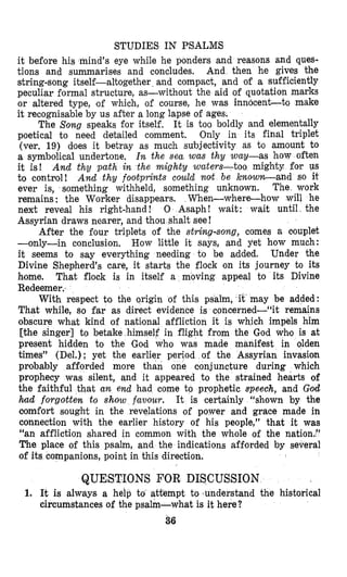 STUDIES IN PSALMS
it before his mind’s eye while he panders and reasons and ques-
tions and summarises and cancludes. And then he gives the
string-song itself-altogether and compact, and af a sufficiently
peculiar formal structure, as-without the aid of quotation marks
or altered type, of which, of course, he was innocentto make
it recognisable by us after a long lapse of ages.
The Song speaks for itself, It is too boldly and elementally
poetical to need detailed comment. Only in its final triplet
(ver. 19) does it betray as much subjectivity as to amount to
a symbolical undertone, I n the sea was thy way-as how often
it is! And thy path in the mighty waters-too mighty for US
to conturol! And thy footprints could nolt be know-and so it
ever is, something withheld, something unknown. The work
remains : the Worker disappears, When-where-how will he
next reveal his right-hand! 0 Asaph! wait: wait until the
Assyrian draws nearer, and thou shalt see!
After the four triplets of the string-song, comes a couplet
--only-in conclusion. How little it says, and yet how much:
it seems to say everything needing to be added. Under the
Divine Shepherd’s care, it starts the flock on its journey to its
home. That flock is in itself a moving appeal to its Divine
Redeemer.
With respect to the origin of this psalm, it may be added:
That while, so far as direct evidence is concerned-‘% remains
obscure what kind of nati,onal affliction it is which impels him
[the singer] to betake himself in flight from the God wh’o is at
present hidden to the Gad who was made manifest in olden
times” (Del.) : yet the earlier period of the Assyrian invasion
prabably afforded more than one conjuncture during which
prophecy was silent, and it appeared to the strained hearts of
the faithful that a n end had come to prophetic speech, and God
had forgotten to show favour. It is certainly “shown by the
comfort sought in the revelations of power and grace made in
connection with the earlier history of his people,” that it was
“an affliction shared in common with the whole of the nation.”
The place of this psalm, and the indications afforded by several
of its companions, point in this direction.
QUESTIONS FOR DISCUSSION
1. It is always a help to attempt to sunderstand the historical
circumstances of the psalm-what is it here?
36
 