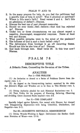 PSALM 77 AND 78
In the many prayers for help, do you feel the petitioner had
a specific type of help in mind? Was it physical or spiritual?
Where is this man's faith? Read verses 3 and 4. Isn't this
an admission of defeat?-Discuss,
Discuss the best use of past pleasant memories.
Should we ever think-feel-believe-that God has rejected
us? Discuss.
Under two or three circumstances we can almost expect a
negative, discouraged, exaggerated response. Name at least
two and discuss.
What possible miracles were in the mind of the psalmist?
The holiness of God is such a basic belief-why?
The deliverance from bondage is an oft recurring theme.
Should not this be also true of us? Discuss.
God leads through men. Read verse 20. Is this true now?
Discuss.
2,
3.
4.
5.
6,
7.
8.
9.
10,
P S A L M 7 8
DESCRIPTIVE TITLE
A Didactic Poem, Counselling the Re-union of the Tribes.
ANALYSIS
Part 1.-THE PRELUDE
(1) An Invitation to Attend to a Series of Problems Drawn from An-
tiquitp-vers. 1, 2.
(2) An Appeal to the history-reciting instinct: sustained by the claim
that Jehovah's Might and Wonders are to be Seen in This History-vers. 3,
4.
(3) Divine Authority pleaded for such Historical Recitations-ver. 5.
( 4 ) Their Utility for the purposes of Knowing, Believing, Observing
and Avoiding: Grave Ancestral Fadts Implied-vers. 6-8.
Part 11.-THE COMPLAINT
Specially lodged against Ephraim, first named with Honour, but charged
with Disappointing Expectation-with being Unfaithful, Disobedient, and
Forgetful-vers. 9-11.
Part 111.-SUGGESTIVE HISTORICAL REMINISCENCES
(1) Divine Wonder-Working in Egypt: Deliverance-the Exodus: Guid-
ance: Provision of Water-vers. 12-16.
37
 