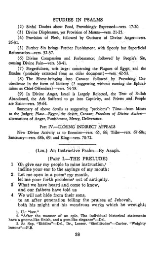 STUDIES IN PSALMS
(2) Sinful Doubts about Food, Provokingly Expressed-vers. 17-20.
(3) Divine Displeasure, yet Provision of Manna-vers. 21-25.
(4) Provision of Flesh, followed by Outburst of Divine Anger-vets.
(5) Further Sin brings Further Punishment, with Speedy but Superficial
(6) Divine Compassion and Forbearance; followed by Peop
(7) Forgetfulness, writ large: concerning the Plagues of Egypt, and the
(8) The Home-bringin
26-31.
Reformation-vers. 32-37.
causing Divine Pain-vers. 38-41.
Exodus (pxobably extracted fr
obedience in the form of Idolatry ( ? suggesting without naming the Ephrai-
mites as Chief-Offenders)-vas. 54-58.
(9) In Divine Anger, Israel is Largely Rejected, the Tent of Shiloh
Abandoned, the Ark Suffered to go into Captivity, and Priests and People
are Slain-vers. 59-64.
Summary of above details as suggesting “problems”: Time-from Moses
to the Judges; Pldce-Egypd, ‘the desk, Canaan; Freedom of D i v i e Actio-
alternations of Anger, Punishment, Mercy, Deliverance.
Part IV.-CLOSING INDIRECT APPEALS
New Divine Activity as to Enemies-vers. 65, 66; Tribe-vers. 67-68a;
Sanctuary-vers. 68b, 69; and King-vers. 70-72.
(Lm.) An Instructive Psalm-By Asaph.
(PART1.-THE PRELUDE)
1 Oh give ear my people to mine instruction,l
incline pour ear to the sayings of my mouth :
2 Let me open in a poem2my mouth,
let me pour forth problems3 out of antiquity.
3 What we have heard and come to know,
and our fathers have told us
4 We will not hide from their sons,
to an after generation telling the praises of Jehovah,
both his might and his wondrous works which he wrought;
1. U.: “law.”
2. “After the manner of an epic. The individual historical statements
3. So Sep. c‘Riddles”-Del., Dr., Leeser. “Similitudes”-Carter. “Weighty
have a gnome-like finish, and a gem-like elegance”-Del.
lessons”-P .B,
38
 