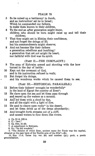 PSALM 78
So he raised up a testimony4 in Jacob,
and an instructionBset he in Israel ;
Which he commanded our fathers,
bmake them known to their children.
6 To the end an after generation might know,
children who should be born might raise up and tell their
7 That they might set in Elohim their confidence,
and not forget the doings of El;
but his commandments might observe;
8 And not become like their fathers
a generation rebellious and insulting,6
a generation that set not aright it,s heart,
nor faithful with God was its spirit.
(PART11.-THE COMPLAINT.)
9 The sons of Ephraim armed and shooting with the bow
turned in the day of battle:
10 Kept not the covenant of God,
and in his instruction refused to walk;
11 But forgat his doings,
and his wondrous works which he caused them to see.
(PART111.-HISTORICAL PARALLELS.)
12 Before their fathers’ wrought he wonderfullys
in khe land of Egypt the country of Zoane:
13 He clave open the sea and let them pass through
and reared up the waters as a mound;
14 Anxled them with a cloud by day,
and all the night with a light of fire.
16 He used to cleave open rocks*Oin the desert,
and let them drink as of the deeps abundantly;
16 And brought forth streams out of a cliff,
and caused waters to flow down like rivers,
5
children;
, 4. Cp. 81:5, 122:4.
I 6.U.: ‘‘law.”
6. Cp. Deu. 21:20.
7. A compliment to Ephraim.
8. Or: “he did wonders.”
9. “The district of which Zoan, ancient name for Tank was the capitai,
10. Exo. 17:6. Tense (cp. ver. 29) and number (pl.) prob, a poetic
situated on the east bank of the Tanitic arm of the Nile”-Br.
generalisation.
39
 