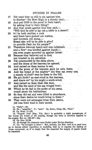 STUDIES IN PSALMIS
Yet went they on still to sin against him,
to disobeyll the Most High in a thirsty land ;
And put GOD to the proof in their heart,
by asking food to their liking12
And they spake against God they said,-
“Will @?d bp able to lay ouit a table in a desert?
lo! he hath smitten a rock
and there have gushed out waters,
and torrents roll along,-
Bread also will he be-able to give
or provide flesh fur his people?”
and a firezawas
yea even anger mounted up against Israel :
Because they believed not in God,
nor trusted in his salvation.
Yet commanded he the skies above,
and the doors of the heavens he opened;
And rained on them manna ta eat,
and the grain of the heavens gave he unto them;
And the bread of the mightyz4did they eat every one,
a supply of,foodlS sent he them to th
He put forthlSan east-wind in the heavens,
and drave onlaby his might a south-wind;
And rained on them flesh like dust,
and like the sand of the sea winged fowl ;
Which he let fall in the midst of his camp,
round about his habitations;
So they did eat and were filled to abundance,
since their desire he would bring to them:17
They were not estranged from their desire,
yet was their food in their mouth
.
Therefore Jehov nt,
17
18
19
20
21
22
23
24
26
26
27
28
29
30
11.“Defy”-Dr.
12. Dr.: “appetite.” U.: “soul.” Cp. Intro., Chap. III.,“Sou1.”
13. Cp. Num. 1l:lff.
14. “Angels’ food (Sep., Vul., Syr.) is probably a right paraphrase of
the words the bread of the mighty, though the term is nowhere applied to
the angels. But cp. 103:20”-Kp.
16. Cp. Exo. 12:39.
16. As though the elements were flocks under Divine direction.
17. Or: “he brought to them.” But, strictly, the Heb. verb is so used here
as to denote either yepetition or modality, that is, to express the feeling of
those concerned; as if to imply that the expected the supply of quails would
be repeated.
40
 