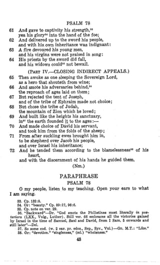 PSALM 78
And gave to captivity his
yea his glorys4into the hand of the foe;
And delivered up to the sword his people,
and with his own inheritance was indignant:
A fire devoured his young men,
and his virgins were not praised in song:
His priests by the sword did fall,
and his widows not bewail.
Then awoke as one sleeping the Sovereign Lord,
m a hero that shouteth from wine;
And smote his adversaries behind,s6
the reproach of ages laid on them ;
But rejected the tent of Joseph,
and of the tribe of Ephraim made not choice;
But chose the tribe of Judah,
the mountain of Zion which he loved;
And built like the heights his sanctuary,
insTthe earth founded it to the ages :-
And made choice of D‘a;Sidhis servant,
and took him from the folds OP the sheep;
From after suckling ewes brought him in,
to be shepherd over Jacob his people,
and over Israel his inheritance;
And he tended them according to the blamelessnessss of his
and with the discernment of his hands he guided them,
(Nm.)
(PART1V.-CLOSINiG INDIRECT APPEALS.)
heart,
61
62
63
64
66
66
67
68
69
70
71
72
PARAPHRASE
PSALM 78
0 my people, listen to my teaching. Open your ears to what
I am saying.
33. Cp. 132:8.
34. Or: “beauty.” Cp. 89:17, 96:6.
35. Cp. note on ver. 29.
36. “Backward”-Dr. ‘(God smote the Philistines most literally in pos-
teriora (LXX., Vulg., Luther), Still ver. 66 embraces all the victories gained
by Israel in the time of Samuel, Saul and David, from I Sam, 5 onwards and
still later”-Del.
37. So some cod, (w. 2 ear. pr. adns., Sep., Syr., Vu1.)-Gn. M.T.:“Like.”
38. Or : “devotion.” “singleness,” (ml.) ‘Lwholeqess.”
4.8
 