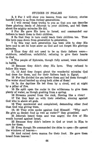 STUDIES IN PSALMS
2, 3 For I will show you lessons from our history, stories
handed down to us from former generations.
4 I will reveal these truths to you so that you can describe
these glorious deeds of Jehovah to your children, and tell them
about the mighty miracles He did.
5 For He gave His laws to Israel, and commanded our
fathers to teach them to their children.
6 So that they in turn could teach their children too. Thus
His laws pass down from generation to generation.
7 In this way each generation has been able to obey His
laws and to set its hope anew on God and not forget His glorious
miracles.
8 Thus they did not need to be as their fathers were-
stubborn, rebellious, unfaithful, refusing to give their hearts
to God.
9 The people of Ephraim, though fully armed, were defeated
in battle.
10 Because they didn’t obey His laws. They refused fo
follow His ways.
11, 12 And they forgot about the wonderful miracles God
had done for them, and for their fathers back in Egypt.
13 For He divided the sea before them and led them through!
The water stood banked up along both sides of %em!
14 In the daytime He led them by a cloud, and at night
by a pillar of fire.
16 He split open the rocks in the wilderness to give them
plenty of water, as though gushing from a spring.
16 Streams poured from the r&ck, flowing like a river!
17 Yet they kept on with their rebellion, sinning against
God who is above all gods.
18 They murmured and complained, demanding other food
than God was giving them.
19, 20 They even spoke against God Himself. “Why can’t
He give us decent food as well as water?” they grumbled.
21 Jehovah heard them and was angry; the fire of His
wrath burned against Israel,
22 Because they didn’t believe in God or trust in Him to
care for them.
23 Even though He commanded the skies to open-He opened
the windows of heaven-
24 And rained down manna for their food. He gave them
bread from heaven !
I
44
 