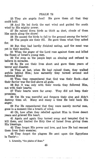 PSALM 78
26 They ate angels food! He gave them all thsat they
26 And He led forth the east wind and guided the south
27 He rained down birds as thick as dust, clouds of them
28 He caused the birds to fall to the ground among the tents!
29 The people ate their fill, He gave them what they asked
€or.
30 But they had hardly finished eating, and the meat was
yet in their mouths,
31 When the anger of the Lord rose against them and killed
the finest of Israel’s young men.
32 Yet even so the people kept on sinning and refused to
believe in miracles.
33 So He cut their lives short and gave them years of
terror and disaster.
34 Then at last, ,when He had ruined them, they walked
awhile behind Him; how earnestly they turned around and
followed Him!
35 Then they remembered that God was their Rock-that
their Savior was the God above all gods.
36 But it was only with their words they followed Him,
not with their hearts;
37 Their hearts were far away. They did not keep their
promises.
38 Yet He was merciful and forgave their sins and didn’t
destroy them all. Many and many a time He held back His
anger.
39 For He remembered that they were merely mortal men,
gone in a mtoment like a breath of wind.
40 Oh, how often they rebelled against Him in those desert
years and grieved His heart.
41 Again and again they turned away and tempted God to
kill them, and limited the Holy One of Israel from giving them
His blessings.
42 They forgot His power and love, and how He had rescued
them from their enemies;
43 They forgot the plagues He sent upon the Egyptians
in Tank1-
could hold.
wind by His mighty power.
like sands along the shore!
1. Literally, “the plains of Zoan.”
45
 