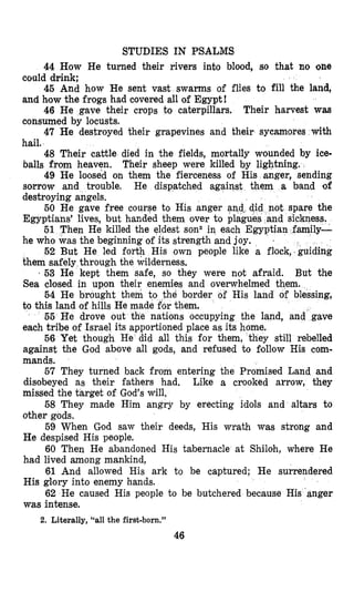 STUDIES IN PSALMS
44 How He turned their rivers inbo blood, so that no one
could drink;
45 And how He sent vast swarms of flies to fill the land,
and how the frogs had covered all of Egypt!
46 He gave their crops to caterpillars. Their harvest w m
consumed by locusts.
47 He destroyed their grapevines and their sycamores with
hail,
48 Their cattle died in the fields, mortally wounded by ice-
balls from heaven.
49 He loosed on them the fierceness of His anger, sending
sorrow and trouble. He dispatched against them a band of
destroying angels.
50 He gave free course to His anger and,
Egyptians’ lives, but handed them over to pla
51 Then He killed the eldest son2 in each
he who was the beginning of its strength and joy.
52 But He led for
them safely through the
’ 53 He kept them safe, so they were not afraid.
Sea closed in upon their enemies and overwhelmed them.
54 He brought
to this land of hills He
Their sheep were killed by lightning.
1
His own people like a flock,.guiding
But the
e border of His land of blessing,
cupying the land, and’gave
against the God above all gods, and refused to flollow His com-
mands.
57 They turned back from entering the Promised Land and
disobeyed as their fathers had. Like a crooked arrow, they
missed the target of God’s will.
58 They made Him angry by erecting idols and altars to
other gods.
59 When God saw their deeds, His wrath was strong and
He despised His people.
60 Then He abandoned His tabernacle at Shiloh, where He
had lived among mankind,
61 And allowed His ark to be captured; He surrendered
His glory into enemy hands.
62 He caused His people to be butchered because His anger
was intense.
2. Literally, “all the first-born.”
46
 