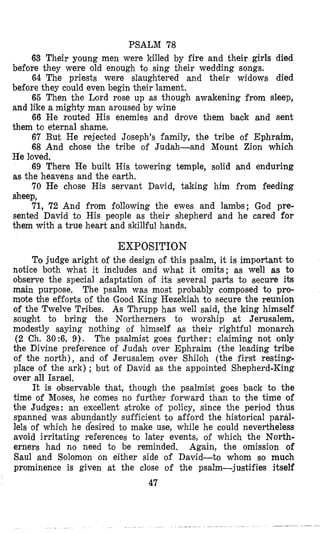 PSALM 78
63 Their young men were killed by fire and their girls died
64 The priests were slaughtered and their widows died
66 Then the Lord rose up as though awakening from sleep,
66 He routed His enemies and drove them back and sent
67 But He rejected Joseph's family, the tribe of Ephraim,
68 And chlose the tribe of Judah-and Mount Zion which
He loved.
69 There He built His towering temple, solid and enduring
as the heavens and the earth.
70 He chose His servant David, taking him from feeding
sheep,
71, 72 And from following the ewes and lambs; God pre-
sented David to His people as their shepherd and he cared for
them with a true heart and skillful hands.
before they were old enough to sing their wedding songs.
before they could even begin their lament.
and like a mighty man aroused by wine
them to eternal shame.
EXPOSITION
To judge aright of the design ,of this psalm, it is important to
notice both what it includes and what it omits; as well as to
observe the special adaptation of its several parts to Secure its
main purpose, The psalm was most probably composed to pro-
mote the efforts of the Good King Hezelriah to secure the reunion
of the Twelve Tribes. As Thrupp has well said, the king himself
sought to bring the Northerners to worship at Jerusalem,
modestly saying nothing of himself as their rightful monarch
(2 Ch. 30:6, 9). The psalmist goes further: claiming not only
the Divine preference of Judah over Ephraim (the leading tribe
of the north), and 'of Jerusalem over Shiloh (the first resting-
place of the ark) ; but of David as the appointed Shepherd-King
over all Israel.
It is observable that, though the psalmist goes back to the
time of Moses, he comes no further forward than to the time of
the Judges: an excellent stroke of policy, since the pericod thus
spanned was abuqdantly sufficient to afford the historical paral-
lels of which he desired to make use, while he could nevertheless
avoid irritating references to later events, of which the North-
erners had no need to be reminded. Again, the omission of
Saul and Solomon on either side of David-to whom so much
prominence is given at the close of the psalm-justifies itself
47
 