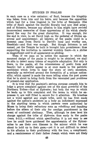 STUDIjES IN PSALMS
in each case as a wise omission: .of Saul, because the kingship
was taken from him and his heirs, and because the opposition
which had for a time lingered in the tribe of Benjamin (the
tribe of Saul) against the Davidic Royalty had now died away;
and of Solomon, because any allusion to him might have revived
inconvenient memories of those oppressions of his which clearly
paved the way for the great disruption. It was enough, for
the end in view, to set David high on the pedestal of Divine ap-
proval and appointment: all hearers of the psalm could in a
moment pass from David to David’s loyal and worthy son,
Hezekiah-and that was enough. But though Solomon is not
named, yet the Temple he built is brought into prominence: thus
supporting the invitation to renewed wou’ship ther
so magnificent and to all appearance so abiding.
’
Then if we pass on to nlotice the manner in which the
assumed design of the psalm is sought to be obtained, we shall
be able to detect many tokens of exquisite adaptation. Not only is
there, in the psalm, all the winsomeness of poetic form and
beauty; but a skilful appeal is at once made $0 the patriotic
sentiment which loves to hear the story of one’s ancestors,
especially as entwined around the formation of a unique nation-
ality; which appeal is made the more telling when the poet avows
that he is about to bring forth from the venerated past problems
of present-day application.
It is true that the psalmist’s serious purpose compels him to
lodge a grave complaint against one of the most powerful of the
Northern Tribes-that of Ephraim; but both the way in which
he leads up to this complaint and the terms in which he ex-
presses it, are well fitted to secure for it attention. He breathes
not a word against any single tribe, until he has first made
against the nation’s ancestors as a body an indictment expressed
in the startling terms in which parents were authorized by
Moses to bring their refractory sons as rebellious and insulting
before the elders of their city for condign punishment in the
event of continued obstinacy. Then, although he does level his
charge against the tribe of Ephraim thus early in the psalm
(vers. g-ll),-without which specification it is not easy to see
how he could have quickened the apprehensidn of the Ephrai-
mites to see their own likeness in the mirror which he was
about to hold up to their gaze,-yet it is not difficult to detect
in his allusion to their proficiency with the bow, a compliment,
and a reminiscence 0% their father Joseph which were not likely
48
 