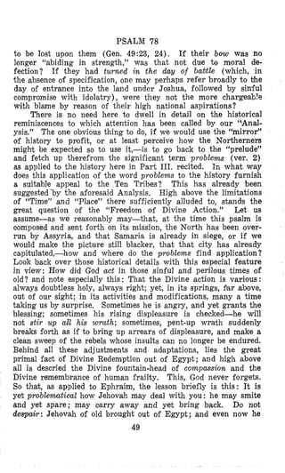 PSALM 78
to be lost upon them (Gen. 49:23, 24). If their bow was no
longer “abiding in strength,” was that not due to m’oral de-
fection? If they had turned in the day of babtle (which, in
the absence of specification, one may perhaps refer broadly to bhe
day of entrance into the land under Joshua, followed by sin’ful
compromise with idolatry), were they not the more chargeable
with blame by reason of their high national aspirations?
There is no need here 210 dwell in detail on the historical
reminiscences to which attention has been called by our “Anal-
ysis.” The one obvious thing to do, if we would use the “mirror”
of history to profit, or at least perceive how the NoAherners
might be expected so to use it,-is to go back to the “prelude”
and fetch up therefrom the significant term problems (ver. 2)
as applied to the history here in Part 111. recited. In what way
does this application ,of ‘the word problems to the history furnish
a suitable appeal to the Ten Tribes? This has already been
suggested ‘by the aforesaid Analysis. High above the limitations
of “Time” and “Place” there sufficiently alluded to, stands the
great question of the “Freedom of Divine Action.” Let us
assume-as we reasonably may-that, at the time this psalm is
ciomposed and sent forth on its mission, the North has been over-
run by Assyria, and that Samaria is already in siege, or if we
would make the picture still blfacker, that that city has alrelady
capitulated,-how and where do the problems find application?
Look back over those historical details with this especial feature
in view: How did God act in those sinful and perilons times of
old? and note especially this: That the Divine action is various:
always doubtless holy, always right; yet, in its springs, gar above,
out of our sight; in its activities and modificatilons, many a time
taking us by surprise, Sometimes he is angry, ,and yet grants the
blessing; sometimes his rising displeasure is checked-he will
not stir up all his wrath; sometimes, pent-up wrath suddenly
breaks forth as if to bring up arrears of displeasure, and make a
clean sweep of the rebels whose insults can no longer be endured.
Behind all these adjustments and adlaptations, lies the great
primal fact of Divine Redemption out of Egypt; and high above
all is descried the Divine fountain-head of compassion and the
Divine remembrance of human frailty. This, God never forgets.
So that, as applied to Ephraim, the lesson briefly is this: It is
yet problemtical how Jehovah may deal with you: he may smite
and yet spare; may carry away and yet bring back. Do not
despair: Jehovah of old brought out of Egypt; and even now he
49
 