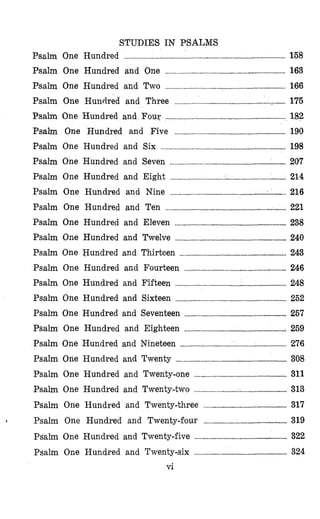 STUDIES IN PSALM,S
Psalm One Hundred ........................ ..................... 158
Psalm One Hundred and One .............................................................................. 163
Psalm One Hundred and Two .................................... ~ .......................
Psalm One Hundred and Three ......................
Psalm One Hundred and Four .............................................................................. I82
Psalm One Hundred and Five ........................................................ 190
Psalm One Hundred and Six .................................. ..................... 198
Psalm One Hundred and Seven ........................................................................... 207
Psalm One Hundred and Eight ..............................
Psalm 'One Hundred and Nine
Psalm One Hundred and Ten .............................................................................. 221
Psalm One Hundred and Eleven ........................................................................ 238
Psalm One Hundred and Twelve ................... ...................... 240
Psalm One Hundred and.Thirteen ..................................................................... 243
Psalm One Hundred and Fourteen ..............................................
Psalm One Hundred and Fifteen .......................
Psalm One Hundred and Sixteen ........................................................................ 252
Psalm One Hundred and Seventeen .................................................................. 257
Psalm One Hundred and Eighteen ................................................................ :. 259
Psalm One Hundred and Nineteen ................................. 1................................... 276
Psalm One Hundred and Twenty ........................................................................ 308
Psalm One Hundred and Twenty-one ............... ..................... 311
Psalm One Hundred and Twenty-two ............................................................ 313
Psalm One Hundred and Twenty-three .. ..................... 317
I Psalm One Hundred and Twenty-four ...................................................... 319
Psalm One Hundred and Twenty-five ............................................................ 322
Psalm One Hundred and Twenty-six ............................................................ 324
vi
 