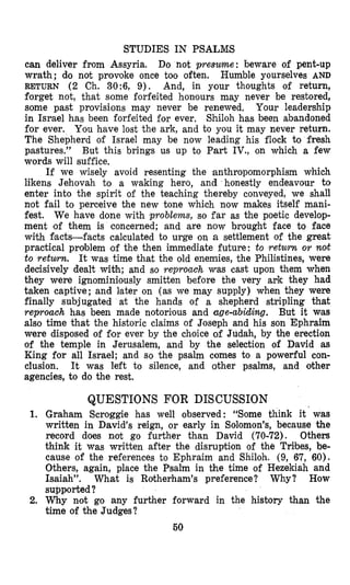 STUDIES IN PSALMS
can deliver from Assyria. Do not presume: beware of pent-up
wrath; do not provoke once too often. Humble yourselves AND
RETURN (2 Ch. 30:6, 9). And, in your thoughts of return,
forget not, that some forfeited honours may never be restored,
some past provisions may never be renewed, Your leadership
in Israel has been forfeited for ever, Shiloh has been abjandoned
for ever. You have lost the ark, and to you it may never return.
The Shepherd of Israel may be now leading his flock to fresh
pastures.” But this brings us up to Part IV., on which a few
words will suffice.
If we wisely avoid resenting the ,anthropomorphism which
likens Jehovah to a waking her’o, and honestly endeavour to
enter into the spirit of the teaching thereby conveyed, we shall
not fail to perceive the new tone which now makes itself mani-
fest. We have done with problems, so far as the poetic develop-
ment lof them is concerned; and are now brought face to face
with Facts-facts calculated to urge on a settlement of the great
practical problem of the then immediate future: to return o r not
to retwmz. It was time that the old enemies, ‘the Philistines, were
decisively dealt with; and so reproach was cast upon them when
they were ignominiously smitten before the very ark they had
taken captive; and later on (as we may supply) when they were
finally subjugated at the hands of a shepherd stripling that
reproach has been made notorious and age-abiding. But it was
also time that the historic claims of Joseph and his son Ephraim
were disposed of for ever by the choice of Judah, by the erection
of the temple in Jerusalem, and by the selection of David as
King for all Israel; and so ‘the psalm comes to a powerful con-
ciusion. It was left to silence, and other psalms, and other
agencies, to do the rest.
1.
2.
QUESTIONS FOR DISCUSSION
Graham Scroggie has well observed: “Some think it’was
written in David’s reign, or early in Solomon’s, because the
record does not go further than David (70-72). Others
think it was written after the disruption of the Tribes, be-
cause of the references to Ephraim and Shiloh. (9, 67, 60).
Others, again, place the Psalm in the time of Hezekiah and
Isaiah”. What is Rotherham’s preference? Why? How
supported?
Why not go any further forward in the history than the
time of the Judges?
50
 