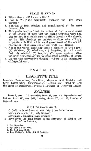 PSALM 78 AND 79
3. Why is Saul and Solomon omitted?
4. How is “patriotic sentiment” appealed to? For what
purpose?
5, Ephraim is both rebuked and complimented at the same
time-explain.
6. This psalm teaches “that the action of God is conditioned
on the conduct of men; that the divine promises were not,
and are not, inalienable gifts to either Israel or the church,
but that His blessings are granted to those who willingly
cooperate with God in His moral government of the world”.
(Scroggie)
7. Notice the words describing Israel’s reaction bo God’s law:
(1) stubborn, (2) rebellious, (3) forgetful, (4) not stead-
fast, (5) rebelled, (6) tempted, (7) spoke against. Give
the seven responses of God to these seven attitudes of Israel.
8. Discuss this provocative thought: “There is an immorality
of forgetfulness”.
Give examples of this truth and discuss.
P S A L M 7 9
DESCRIPTIVE TITLE
Invasion, Desecration, Demolition, Massacre and Derision call
florth Lamentation, Ewostulation, Petition and Pleading; and
the Hope of Deliverance evokes a Promise of Perpetual Praise.
ANALYSIS
Stanza I., vers. 1-4, Lamentation; Stanza II., vers. 5-8, Expostulation and
Perition; Stanza IIL, vers. 9-12, Pleading; Stanza IV., -vet-. 13, Promise of
Perpetual Fraise.
(Lm.) Psalm-By Asaph.
1 0 God! nations1 have entered into thine inheritance,
have made unclean thy holy temple;2
have made Jerusalem heaps of ruins :s
2 have given the dead bodies of thy servants4 as food to the
bird of the heavens,
1. Or: “Gentiles.”
2. Cp.74:4-8,Lam.1:lO.
3. Mi. 3:12,Jer. 26:18.
4. Deu. 28:26, Jer. 7:33, 16:4, 19:7,34:20.
61
 