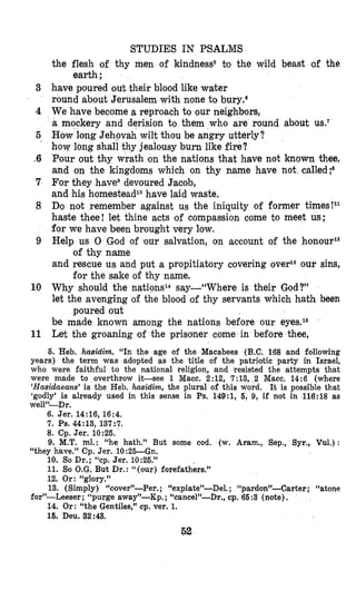 3
4
5
..6
7
8
9
10
11
STUDIES IN PSALM’S
the flesh of thy men of kindness5 to the wild beast of the
have poured out their blood like water
round about Jerusalem with none to bury.s
We have become a reproach to our neighbors,
a mockery and derision to them who are round about US.^
How long Jehovah wilt thou be angry utterly?
how long shall thy jealousy burn like fire?
Pour out thy wrath Ion the nations that have not known thee,
and on the kingdoms which on thy name have not, called;8
For they have9devoured Eacob,
and his homesteadlohave laid waste.
Dmo not remember against us the iniquity of former times!ll
haste thee! let thine acts of compassion come to meet us;
for we have been brought very low.
Help us 0 God of ‘our salvation, on account of the honouP
and rescue us and put a propitiatory covering overlSour sins,
Why should the nations14 say-“Where is their God?”
let the avenging of the blood of thy servants which hath been
be made known among the nations before our eyes.I6
Let the groaning of the prisoner come in before thee,
earth ;
of thy name
for the sake of thy name.
poured out
5. Heb. hasidirh. “In the age of the Macabees (B.C.168 and following
years) the term was adopted as the title of the patriotic party in Israel,
who were faithful to the national religion, and resisted the attempts that
were made to overthrow it-see 1 Macc. 2:12, 7:13, 2 Macc. 14:6 (where
‘Hasidaeans’ is the Heb. hasidim, the plural of this word. It is possible that
‘godly’ is already used in this sense in Ps. 149:1, 5, 9, if not in 116:18 as
welP-Dr.
6. Jer. 14:16, 16:4.
7. Ps. 44:13, 137:7.
8. Cp. Jer. 10:25.‘
9. M.T. ml. : “he hath.” But some cod. (w. Aram., Sep., Syr., Vul.) :
“they have.” Cp. Jer. 10:26--Gn.
10. So Dr.; “cp. Jer. 10:26.”
11. So O.G.But Dr.: “(our) forefathers.”
12. Or: “glory.”
13. (Simply) “cover”-Per. ; “expiate”-Del. ; “pardon”-Carter ; “atone
14. Or: “the Gentiles,” cp. ver. 1.
15. Deu. 32:43.
for’-Leeser ; “purge away”-Kp. ;“cancel”-Dr., cp. 66:3 (fiote),
53
 